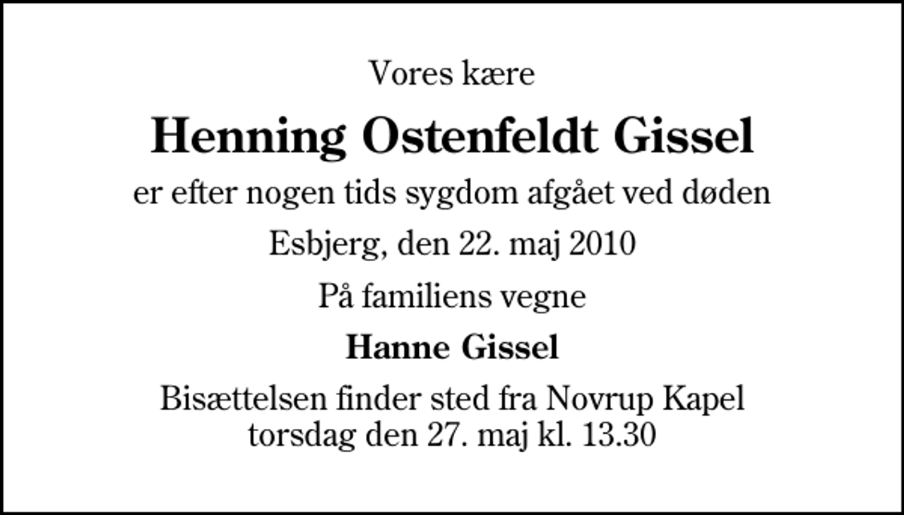 <p>Vores kære<br />Henning Ostenfeldt Gissel<br />er efter nogen tids sygdom afgået ved døden<br />Esbjerg, den 22. maj 2010<br />På familiens vegne<br />Hanne Gissel<br />Bisættelsen finder sted fra Novrup Kapel torsdag den 27. maj kl. 13.30</p>