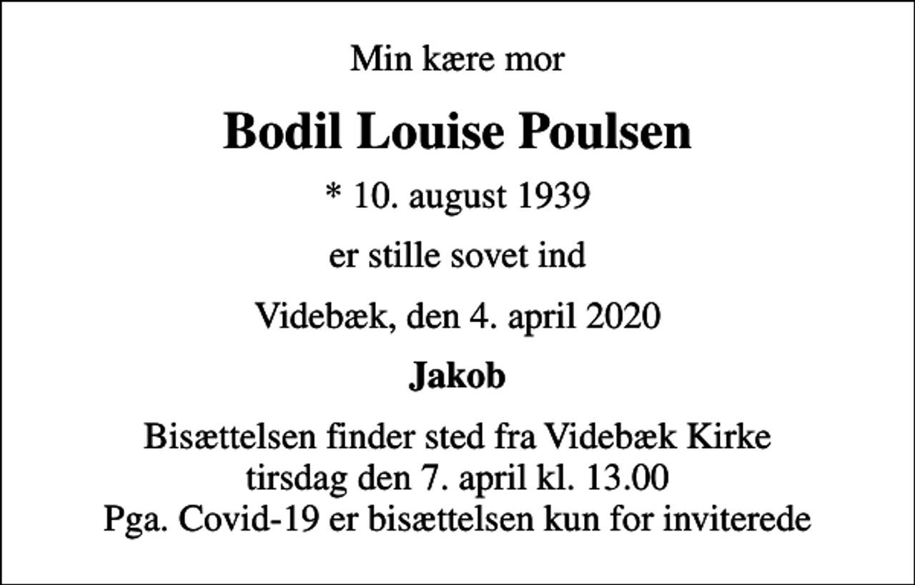<p>Min kære mor<br />Bodil Louise Poulsen<br />* 10. august 1939<br />er stille sovet ind<br />Videbæk, den 4. april 2020<br />Jakob<br />Begravelsen finder sted fra Vælg kirke lørdag den 11. april kl. 0.00<br />Bisættelsen finder sted fra Videbæk Kirke tirsdag den 7. april kl. 13.00 Pga. Covid-19 er bisættelsen kun for inviterede</p>