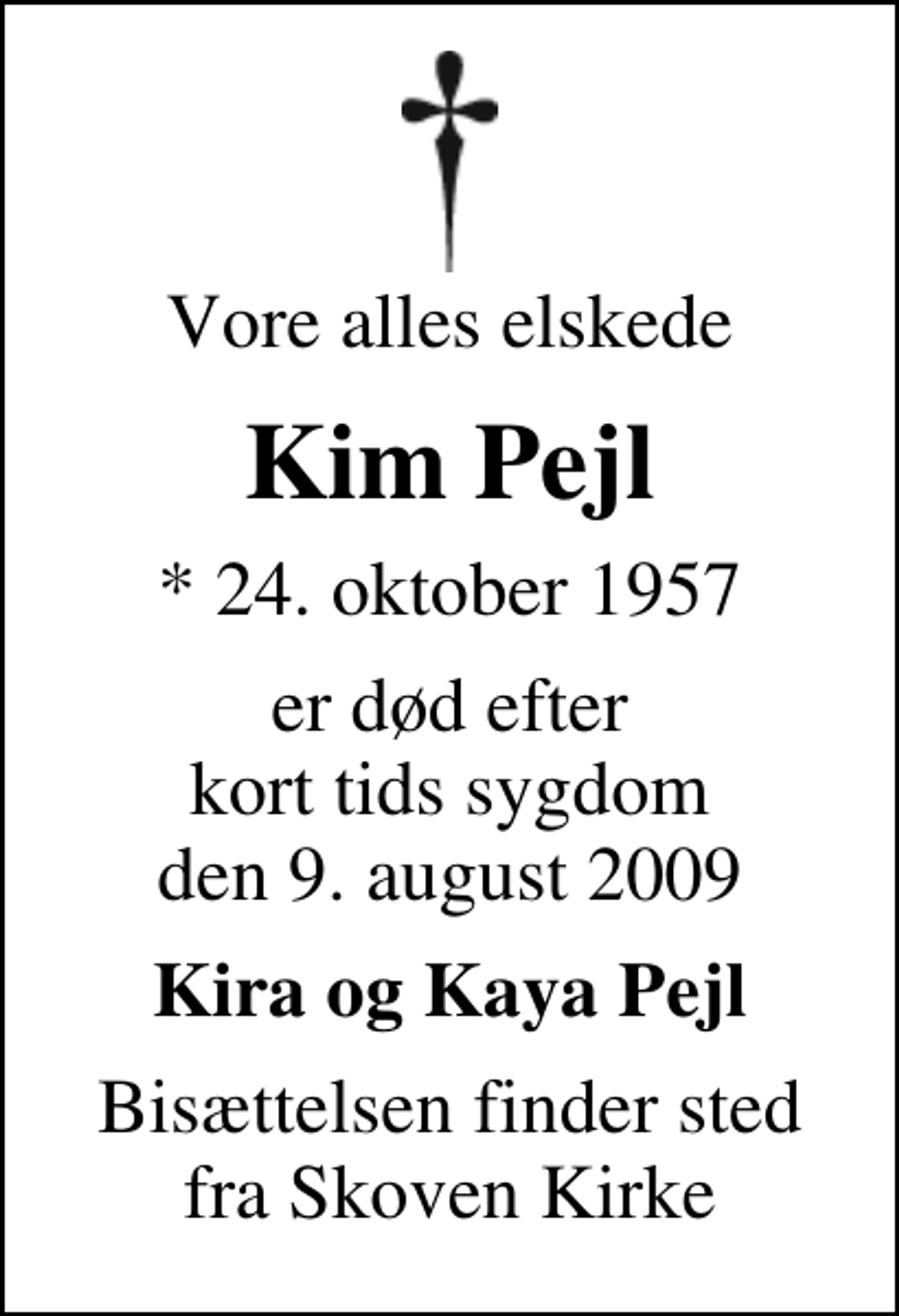 <p>Vore alles elskede<br />Kim Pejl<br />* 24. oktober 1957<br />er død efter kort tids sygdom den 9. august 2009<br />Kira og Kaya Pejl<br />Bisættelsen finder sted fra Skoven Kirke</p>