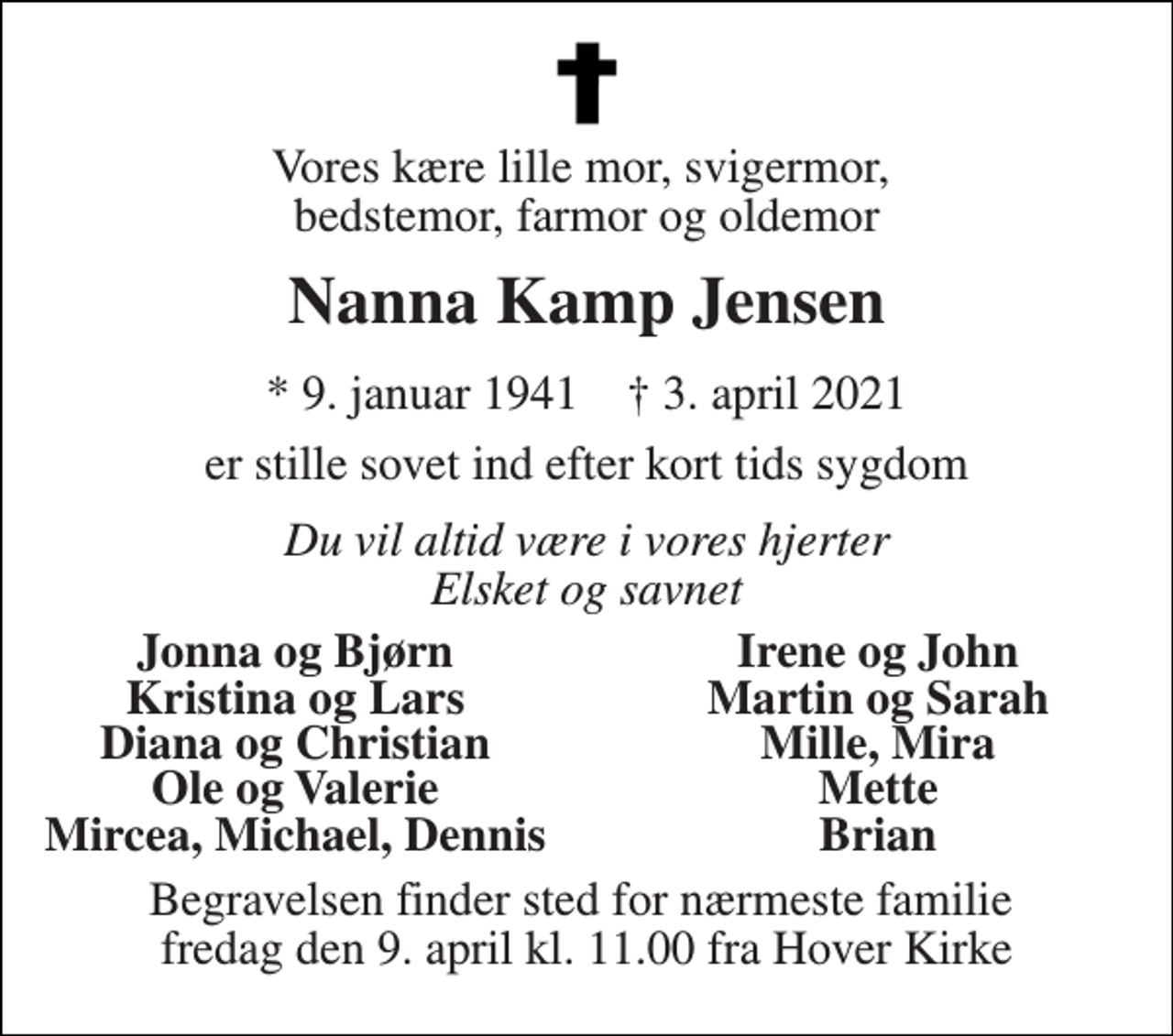 <p>Vores kære lille mor, svigermor, bedstemor, farmor og oldemor<br />Nanna Kamp Jensen<br />*​ 9. januar 1941​ †​ 3. april 2021<br />er stille sovet ind efter kort tids sygdom<br />Du vil altid være i vores hjerter Elsket og savnet<br />Jonna og Bjørn<br />Irene og John<br />Kristina og Lars<br />Martin og Sarah<br />Diana og Christian<br />Mille, Mira<br />Ole og Valerie<br />Mette<br />Mircea, Michael, Dennis<br />Brian<br />Begravelsen finder sted for nærmeste familie fredag den 9. april kl. 11.00 fra Hover Kirke</p>