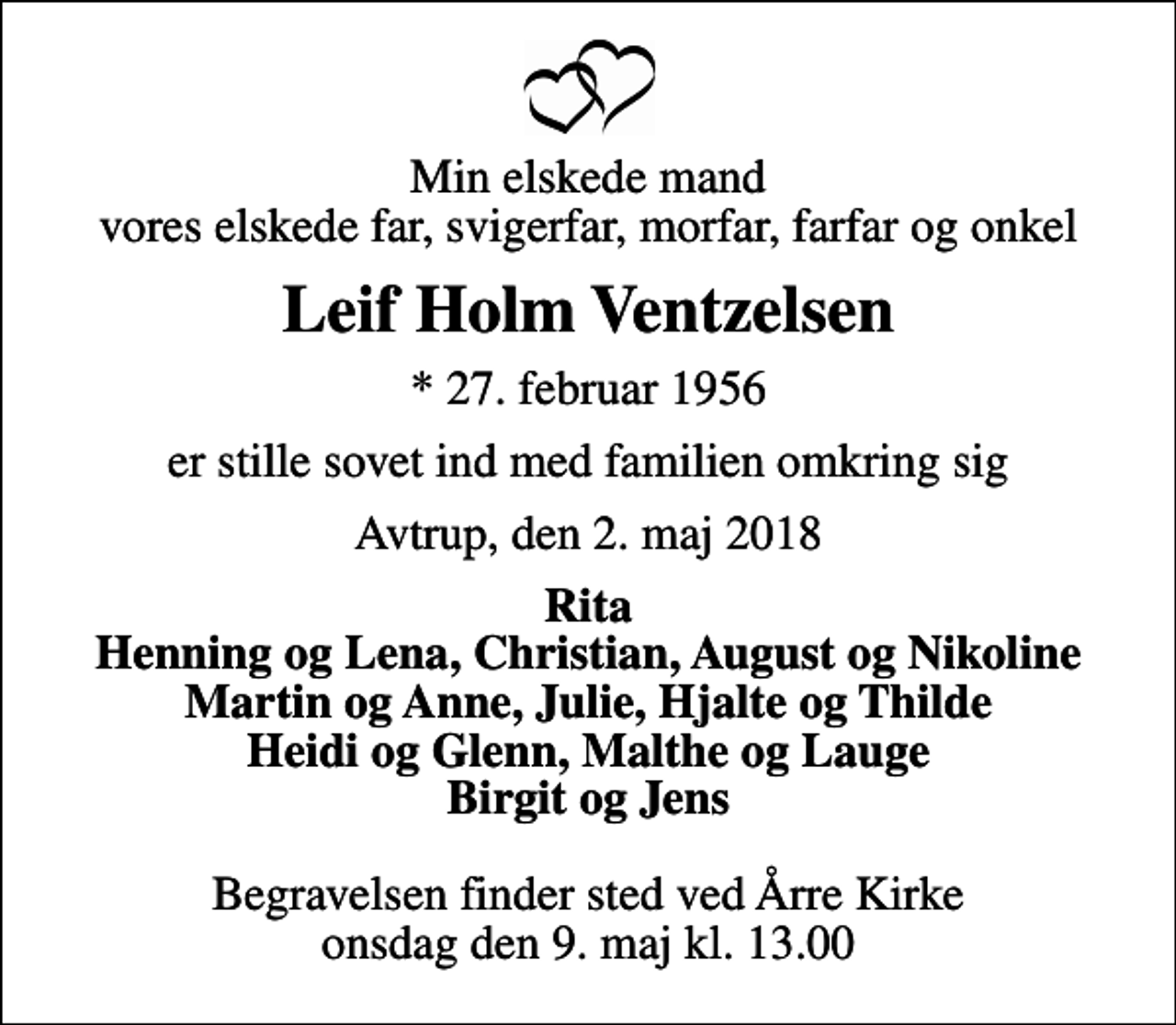 <p>Min elskede mand vores elskede far, svigerfar, morfar, farfar og onkel<br />Leif Holm Ventzelsen<br />* 27. februar 1956<br />er stille sovet ind med familien omkring sig<br />Avtrup, den 2. maj 2018<br />Rita Henning og Lena, Christian, August og Nikoline Martin og Anne, Julie, Hjalte og Thilde Heidi og Glenn, Malthe og Lauge Birgit og Jens<br />Begravelsen finder sted ved Årre Kirke onsdag den 9. maj kl. 13.00</p>