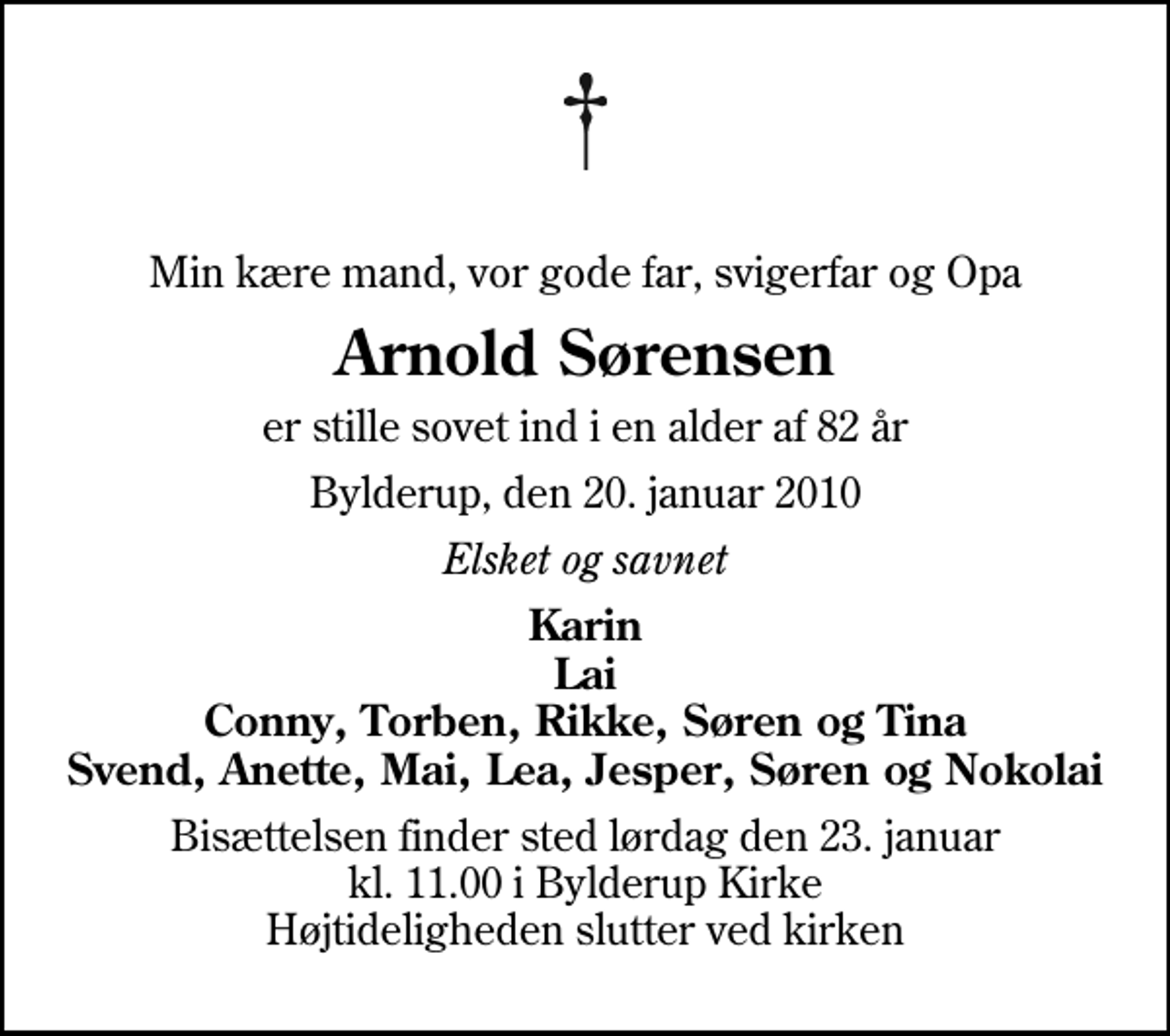<p>Min kære mand, vor gode far, svigerfar og Opa<br />Arnold Sørensen<br />er stille sovet ind i en alder af 82 år<br />Bylderup, den 20. januar 2010<br />Elsket og savnet<br />Karin Lai Conny, Torben, Rikke, Søren og Tina Svend, Anette, Mai, Lea, Jesper, Søren og Nokolai<br />Bisættelsen finder sted lørdag den 23. januar kl. 11.00 i Bylderup Kirke Højtideligheden slutter ved kirken</p>