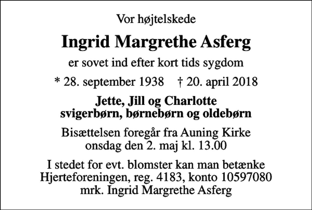 <p>Vor højtelskede<br />Ingrid Margrethe Asferg<br />er sovet ind efter kort tids sygdom<br />* 28. september 1938 ✝ 20. april 2018<br />Jette, Jill og Charlotte svigerbørn, børnebørn og oldebørn<br />Bisættelsen foregår fra Auning Kirke onsdag den 2. maj kl. 13.00<br />I stedet for evt. blomster kan man betænke<br />Hjerteforeningen reg.4183,konto10597080mrk. Ingrid Margrethe<br />Asferg</p>