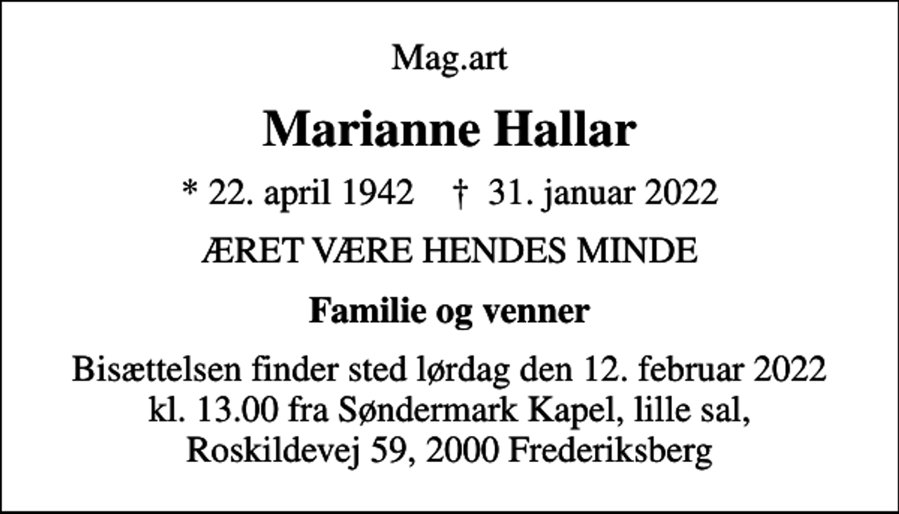 <p>Mag.art<br />Marianne Hallar<br />* 22. april 1942 ✝ 31. januar 2022<br />ÆRET VÆRE HENDES MINDE<br />Familie og venner<br />Bisættelsen finder sted lørdag den 12. februar 2022 kl. 13.00 fra Søndermark Kapel, lille sal, Roskildevej 59, 2000 Frederiksberg</p>