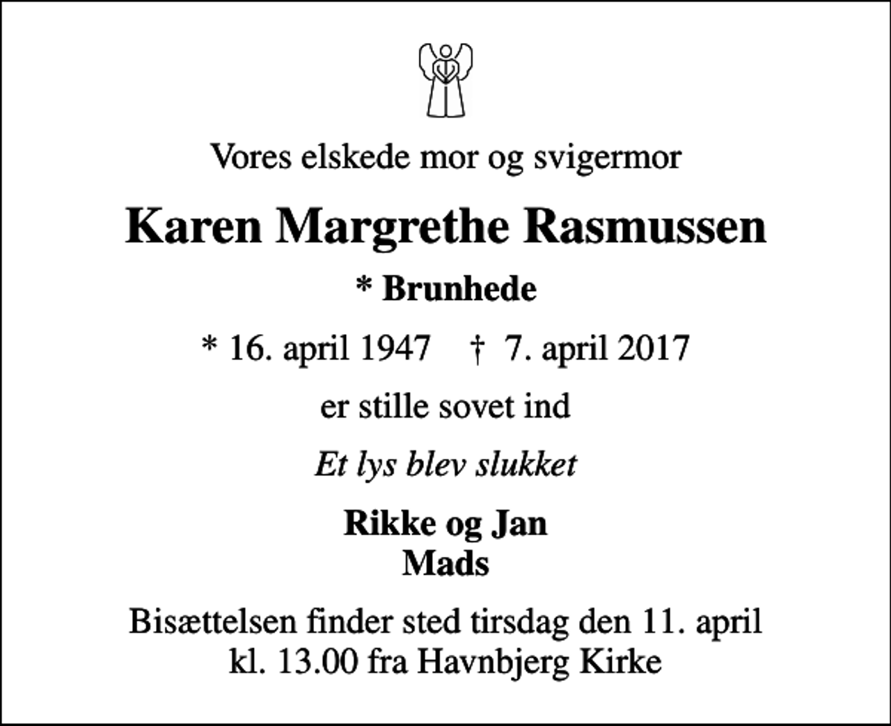 <p>Vores elskede mor og svigermor<br />Karen Margrethe Rasmussen<br />* Brunhede<br />* 16. april 1947 ✝ 7. april 2017<br />er stille sovet ind<br />Et lys blev slukket<br />Rikke og Jan Mads<br />Bisættelsen finder sted tirsdag den 11. april kl. 13.00 fra Havnbjerg Kirke</p>