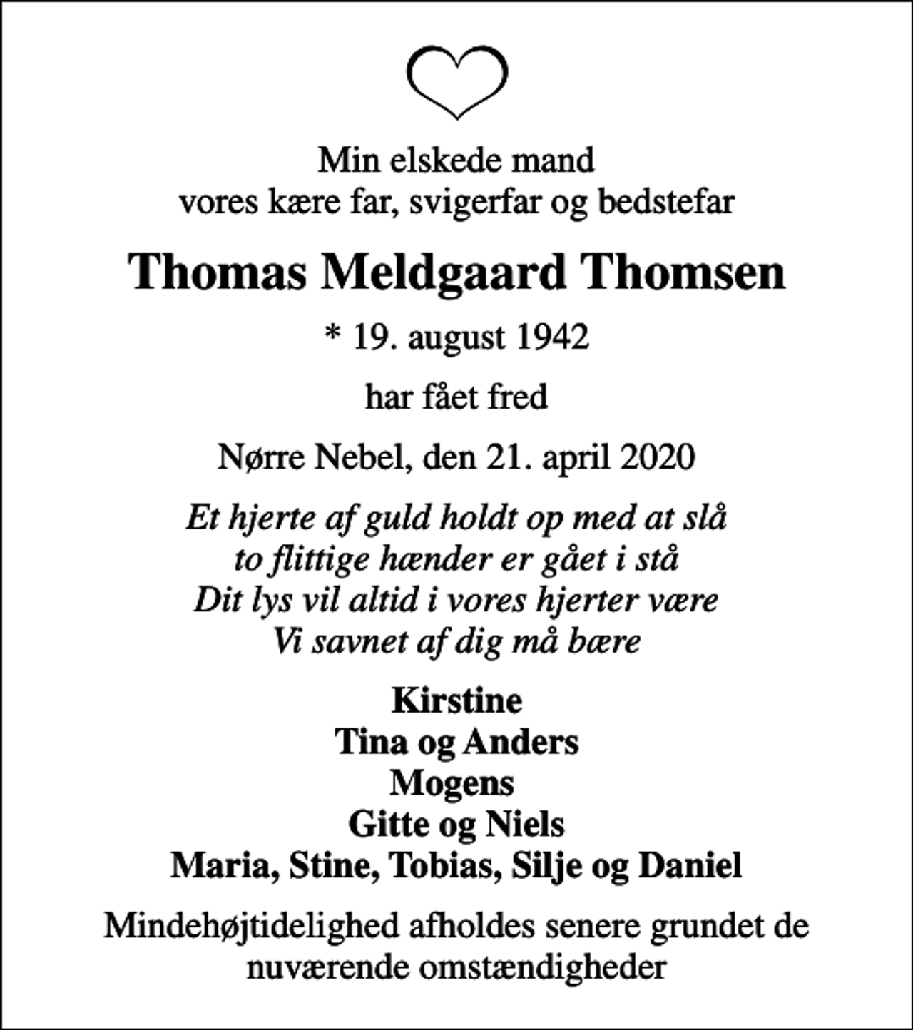 <p>Min elskede mand vores kære far, svigerfar og bedstefar<br />Thomas Meldgaard Thomsen<br />* 19. august 1942<br />har fået fred<br />Nørre Nebel, den 21. april 2020<br />Et hjerte af guld holdt op med at slå to flittige hænder er gået i stå Dit lys vil altid i vores hjerter være Vi savnet af dig må bære<br />Kirstine Tina og Anders Mogens Gitte og Niels Maria, Stine, Tobias, Silje og Daniel<br />Mindehøjtidelighed afholdes senere grundet de nuværende omstændigheder</p>