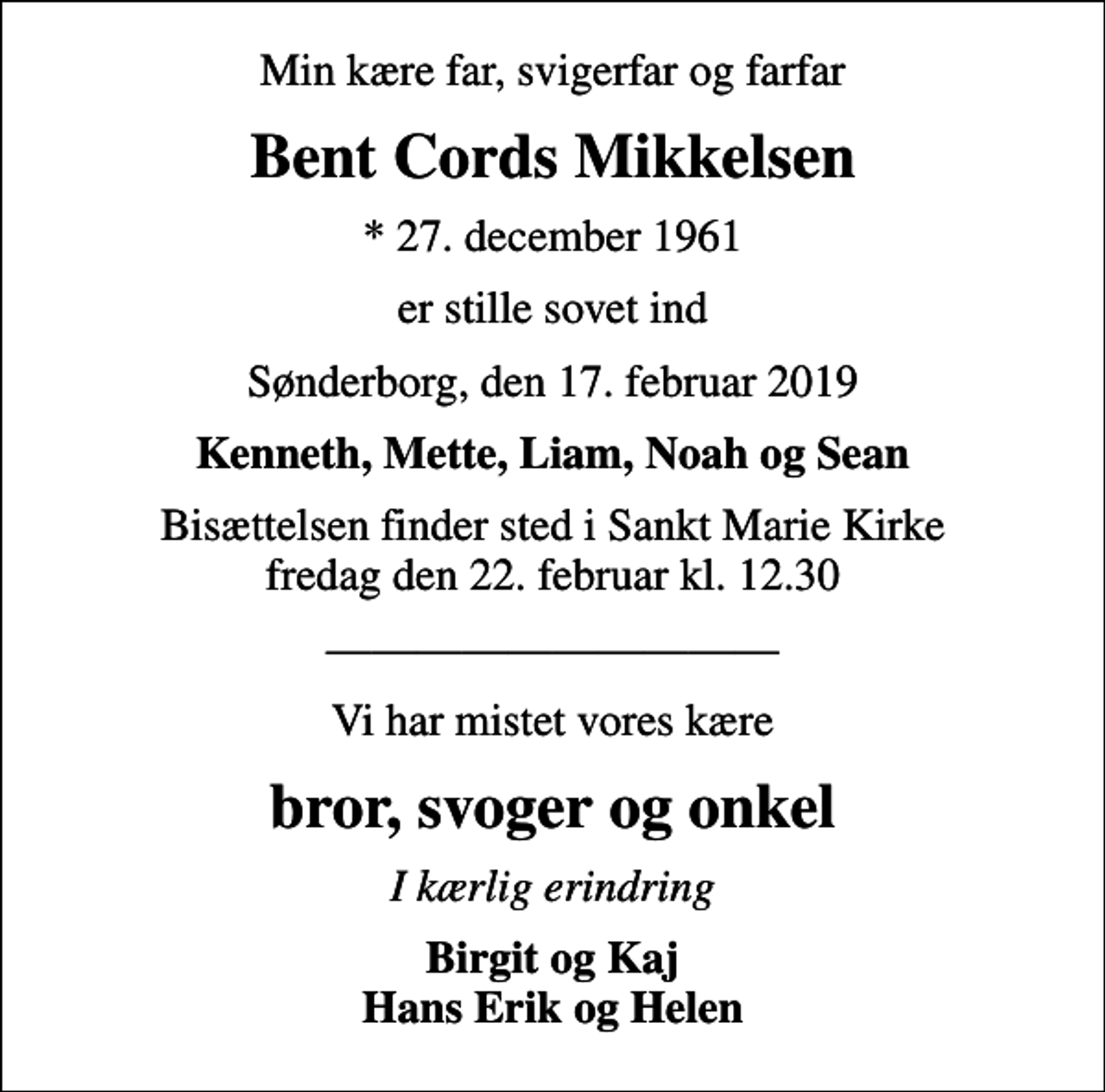 <p>Min kære far, svigerfar og farfar<br />Bent Cords Mikkelsen<br />* 27. december 1961<br />er stille sovet ind<br />Sønderborg, den 17. februar 2019<br />Kenneth, Mette, Liam, Noah og Sean<br />Bisættelsen finder sted i Sankt Marie Kirke fredag den 22. februar kl. 12.30<br />Vi har mistet vores kære<br />bror, svoger og onkel<br />I kærlig erindring<br />Birgit og Kaj Hans Erik og Helen</p>