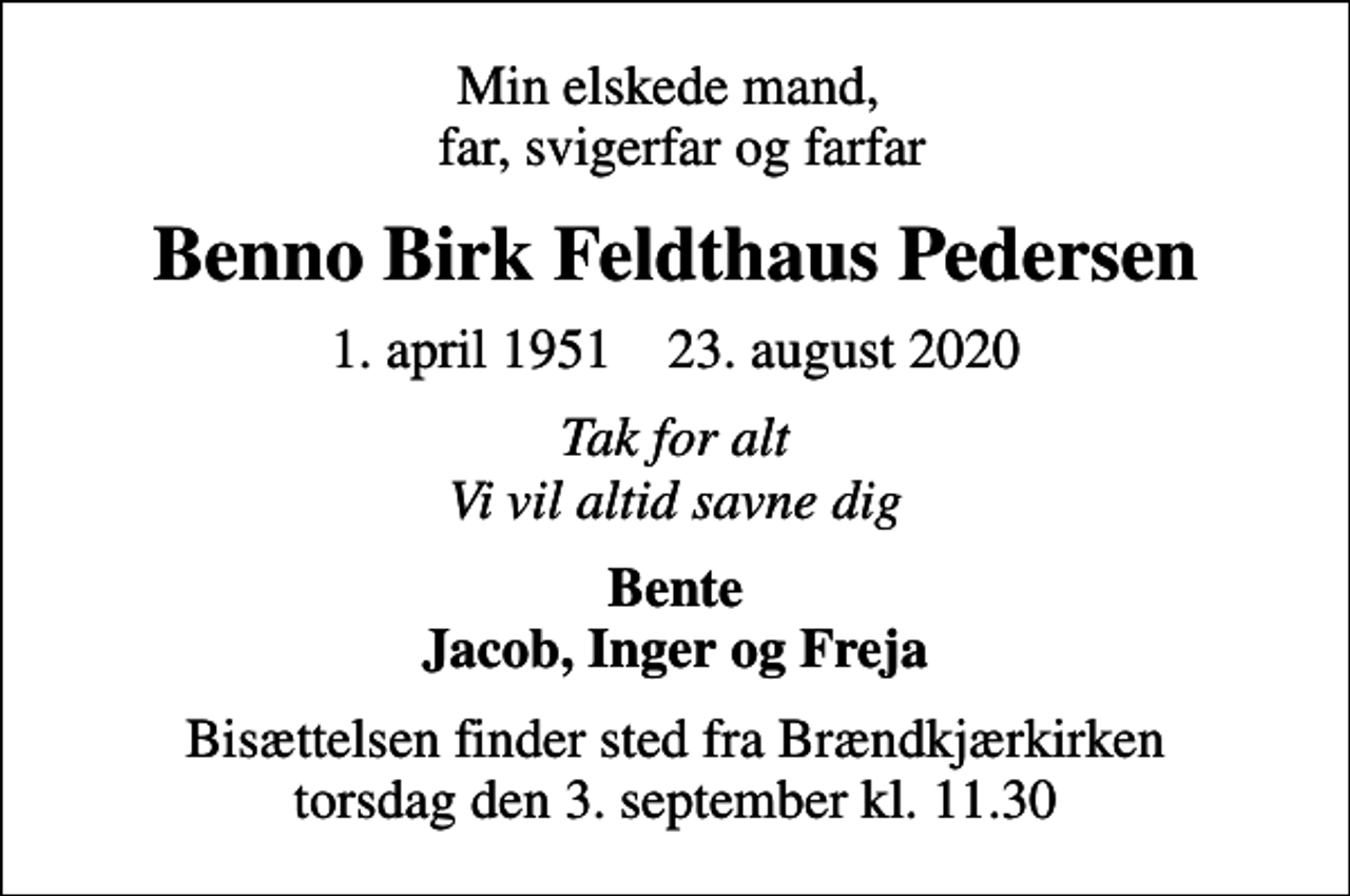 <p>Min elskede mand, far, svigerfar og farfar<br />Benno Birk Feldthaus Pedersen<br />1. april 1951 23. august 2020<br />Tak for alt Vi vil altid savne dig<br />Bente Jacob, Inger og Freja<br />Bisættelsen finder sted fra Brændkjærkirken torsdag den 3. september kl. 11.30</p>