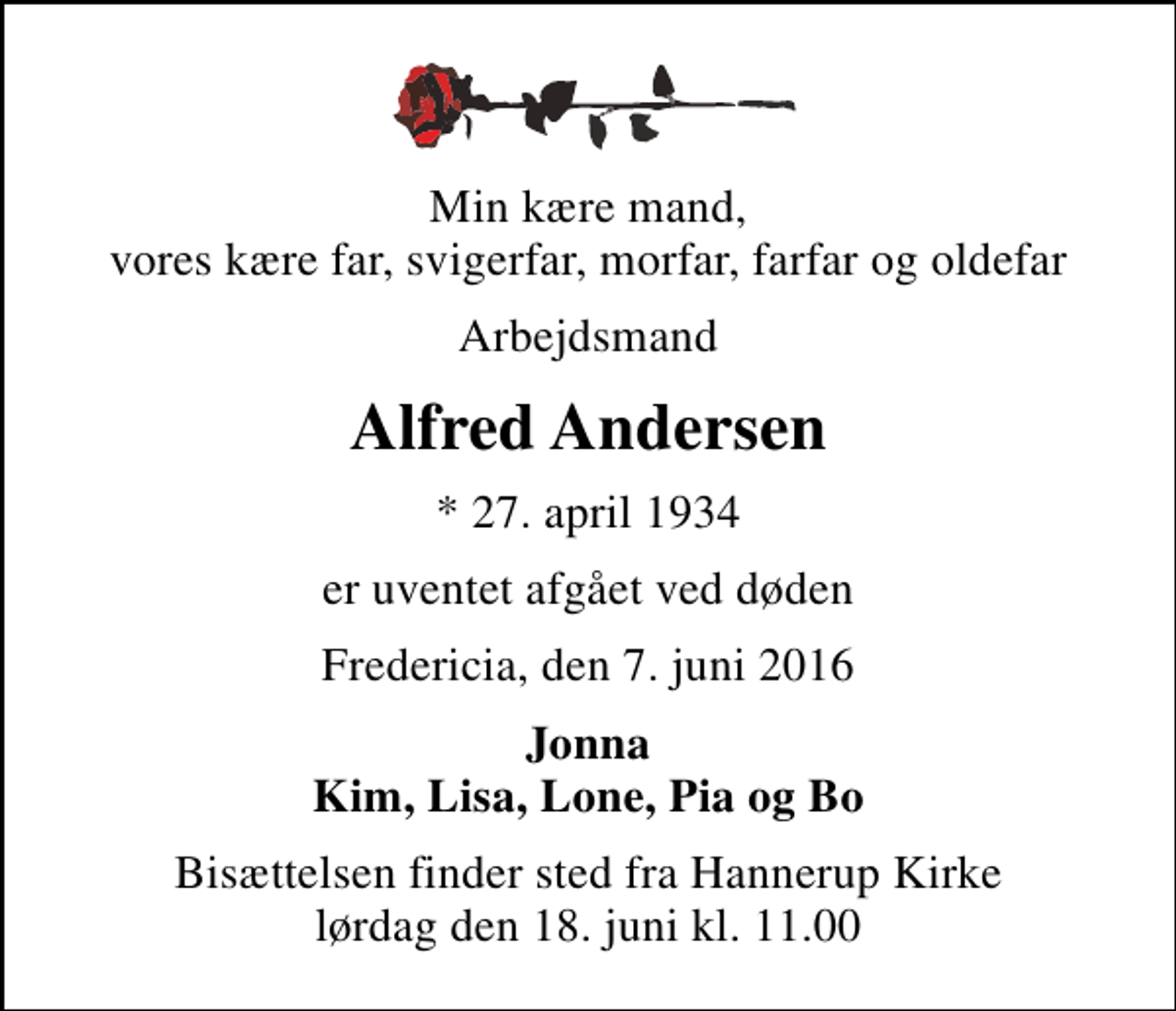 <p>Min kære mand, vores kære far, svigerfar, morfar, farfar og oldefar<br />Arbejdsmand<br />Alfred Andersen<br />* 27. april 1934<br />er uventet afgået ved døden<br />Fredericia, den 7. juni 2016<br />Jonna Kim, Lisa, Lone, Pia og Bo<br />Bisættelsen finder sted fra Hannerup Kirke lørdag den 18. juni kl. 11.00</p>