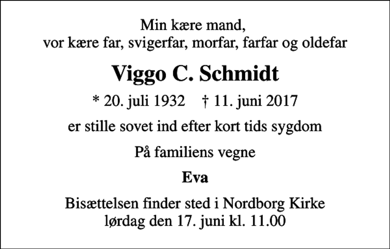 <p>Min kære mand, vor kære far, svigerfar, morfar, farfar og oldefar<br />Viggo C. Schmidt<br />* 20. juli 1932 ✝ 11. juni 2017<br />er stille sovet ind efter kort tids sygdom<br />På familiens vegne<br />Eva<br />Bisættelsen finder sted i Nordborg Kirke lørdag den 17. juni kl. 11.00</p>