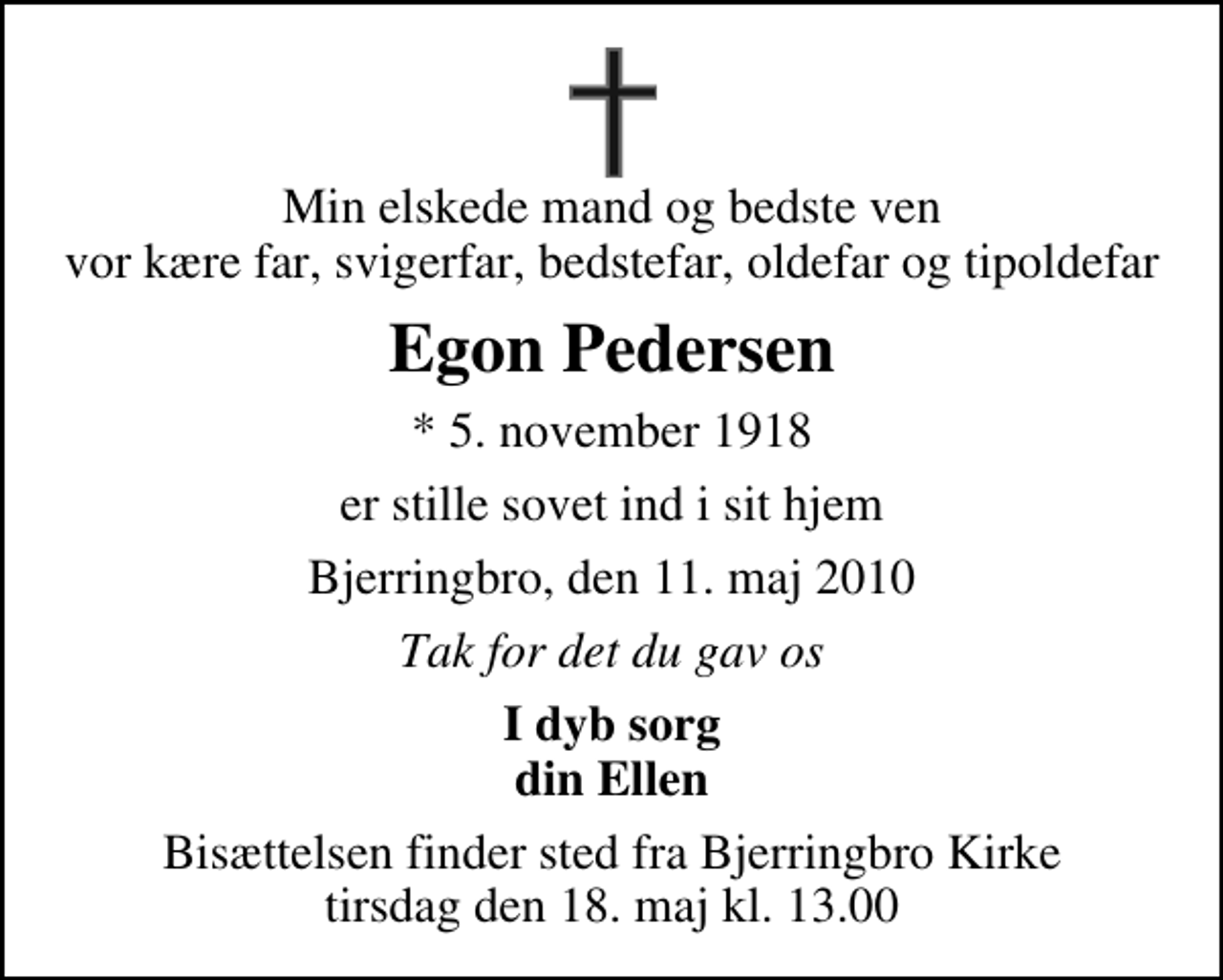 <p>Min elskede mand og bedste ven vor kære far, svigerfar, bedstefar, oldefar og tipoldefar<br />Egon Pedersen<br />* 5. november 1918<br />er stille sovet ind i sit hjem<br />Bjerringbro, den 11. maj 2010<br />Tak for det du gav os<br />I dyb sorg din Ellen<br />Bisættelsen finder sted fra Bjerringbro Kirke tirsdag den 18. maj kl. 13.00</p>