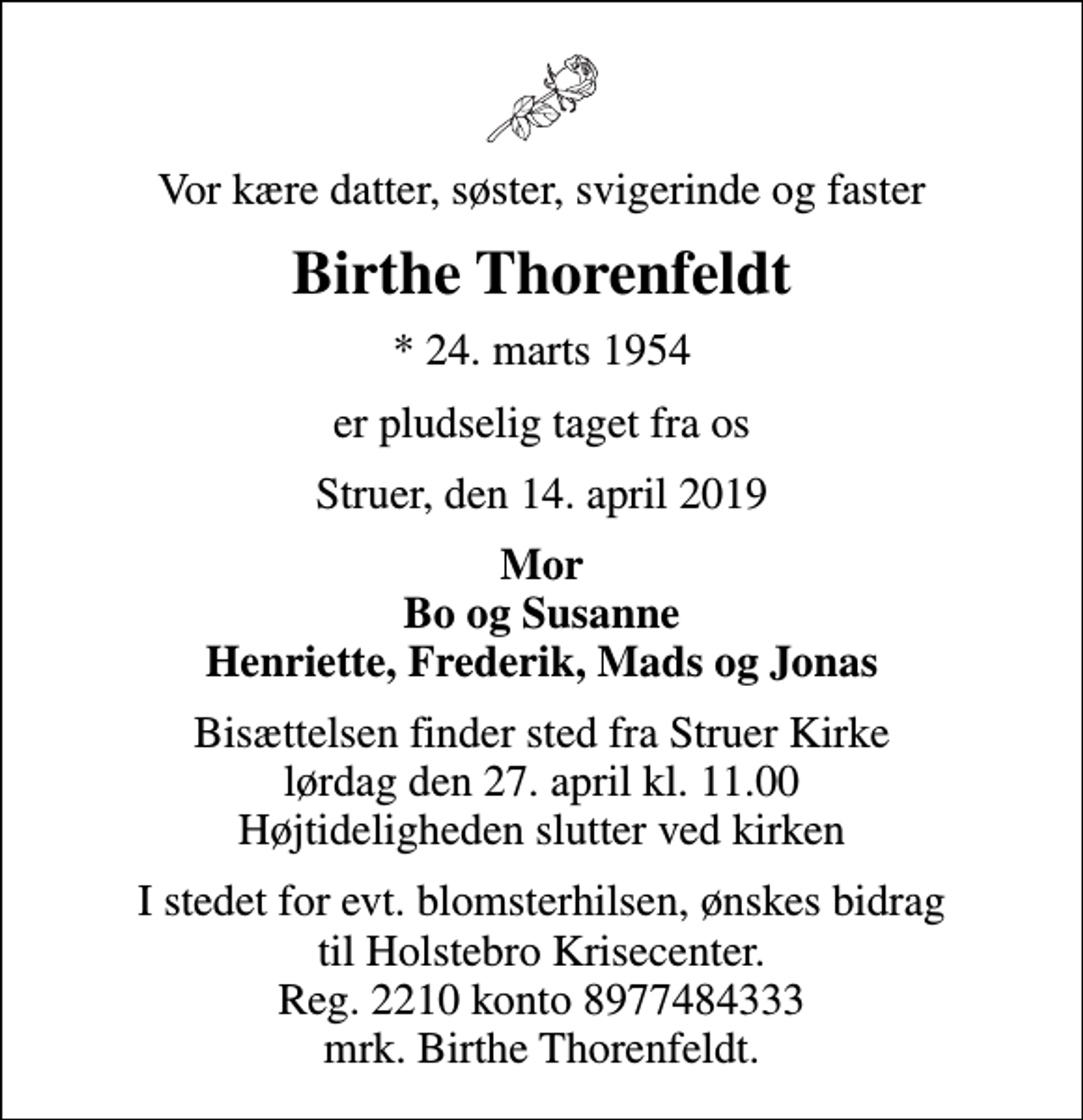 <p>Vor kære datter, søster, svigerinde og faster<br />Birthe Thorenfeldt<br />* 24. marts 1954<br />er pludselig taget fra os<br />Struer, den 14. april 2019<br />Mor Bo og Susanne Henriette, Frederik, Mads og Jonas<br />Bisættelsen finder sted fra Struer Kirke lørdag den 27. april kl. 11.00 Højtideligheden slutter ved kirken<br />I stedet for evt. blomsterhilsen, ønskes bidrag til Holstebro Krisecenter. Reg. 2210 konto 8977484333 mrk. Birthe Thorenfeldt.</p>