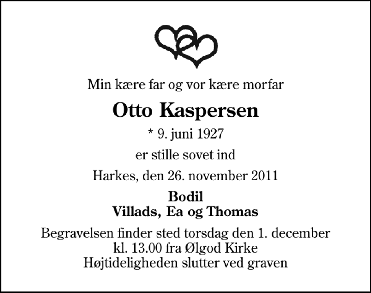 <p>Min kære far og vor kære morfar<br />Otto Kaspersen<br />* 9. juni 1927<br />er stille sovet ind<br />Harkes, den 26. november 2011<br />Bodil Villads, Ea og Thomas<br />Begravelsen finder sted torsdag den 1. december kl. 13.00 fra Ølgod Kirke Højtideligheden slutter ved graven</p>