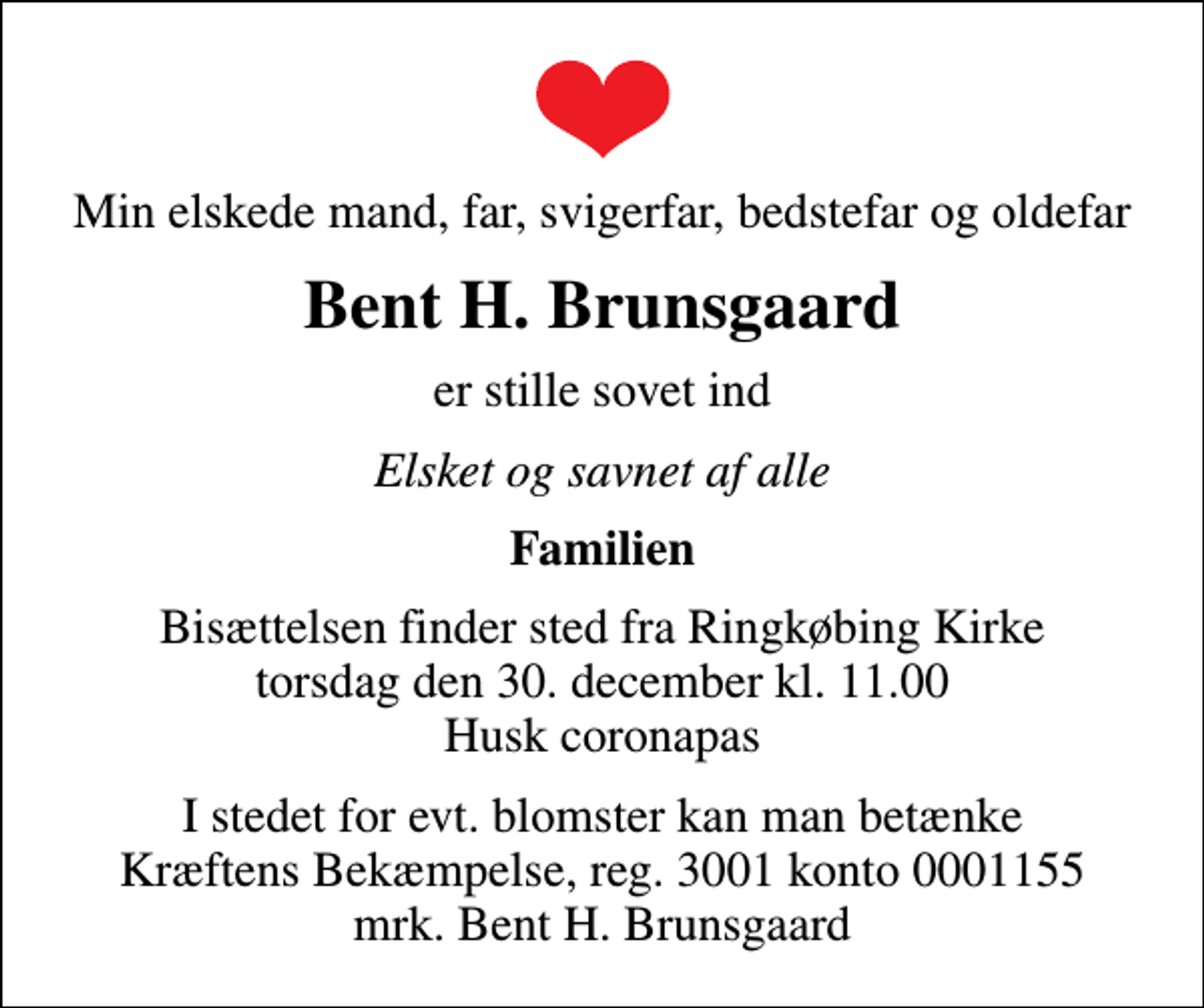 <p>Min elskede mand, far, svigerfar, bedstefar og oldefar<br />Bent H. Brunsgaard<br />er stille sovet ind<br />Elsket og savnet af alle<br />Familien<br />Bisættelsen finder sted fra Ringkøbing Kirke torsdag den 30. december kl. 11.00 Husk coronapas<br />I stedet for evt. blomster kan man betænke<br />Kræftens Bekæmpelse reg.3001konto0001155mrk. Bent H.<br />Brunsgaard</p>