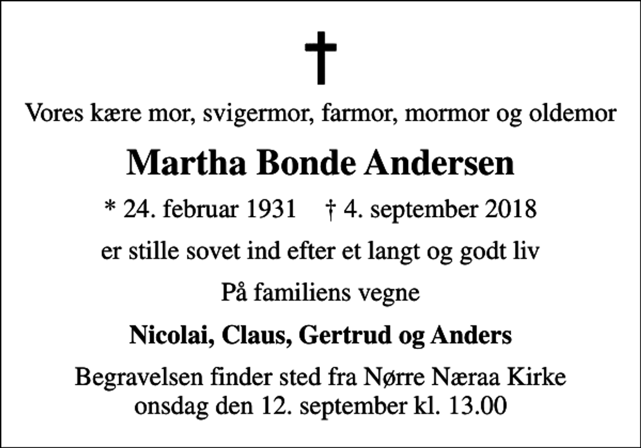 <p>Vores kære mor, svigermor, farmor, mormor og oldemor<br />Martha Bonde Andersen<br />* 24. februar 1931 ✝ 4. september 2018<br />er stille sovet ind efter et langt og godt liv<br />På familiens vegne<br />Nicolai, Claus, Gertrud og Anders<br />Begravelsen finder sted fra Nørre Næraa Kirke onsdag den 12. september kl. 13.00</p>
