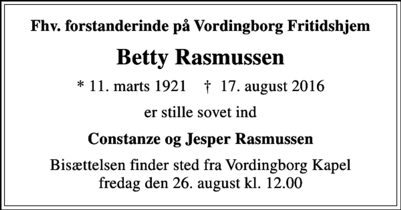 <p>Fhv. forstanderinde på Vordingborg Fritidshjem<br />Betty Rasmussen<br />* 11. marts 1921 ✝ 17. august 2016<br />er stille sovet ind<br />Constanze og Jesper Rasmussen<br />Bisættelsen finder sted fra Vordingborg Kapel fredag den 26. august kl. 12.00</p>