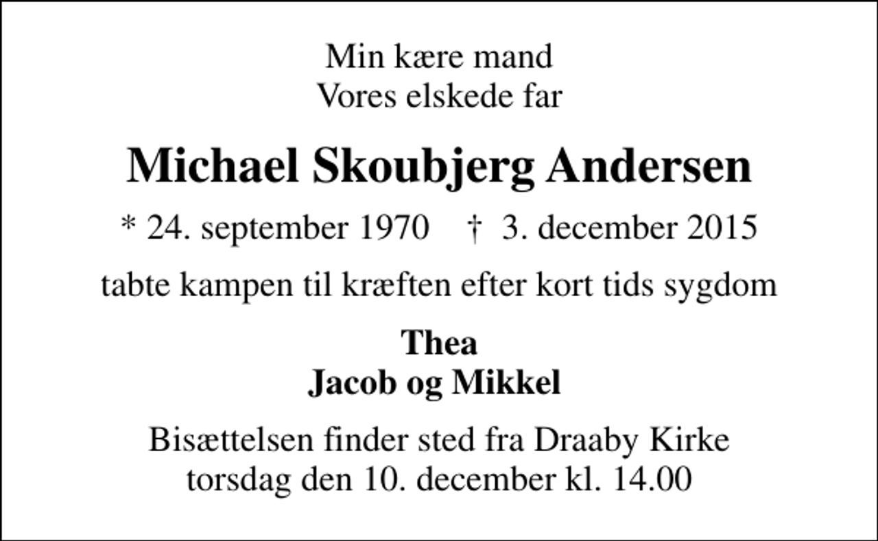 <p>Min kære mand Vores elskede far<br />Michael Skoubjerg Andersen<br />* 24. september 1970 ✝ 3. december 2015<br />tabte kampen til kræften efter kort tids sygdom<br />Thea Jacob og Mikkel<br />Bisættelsen finder sted fra Draaby Kirke torsdag den 10. december kl. 14.00</p>
