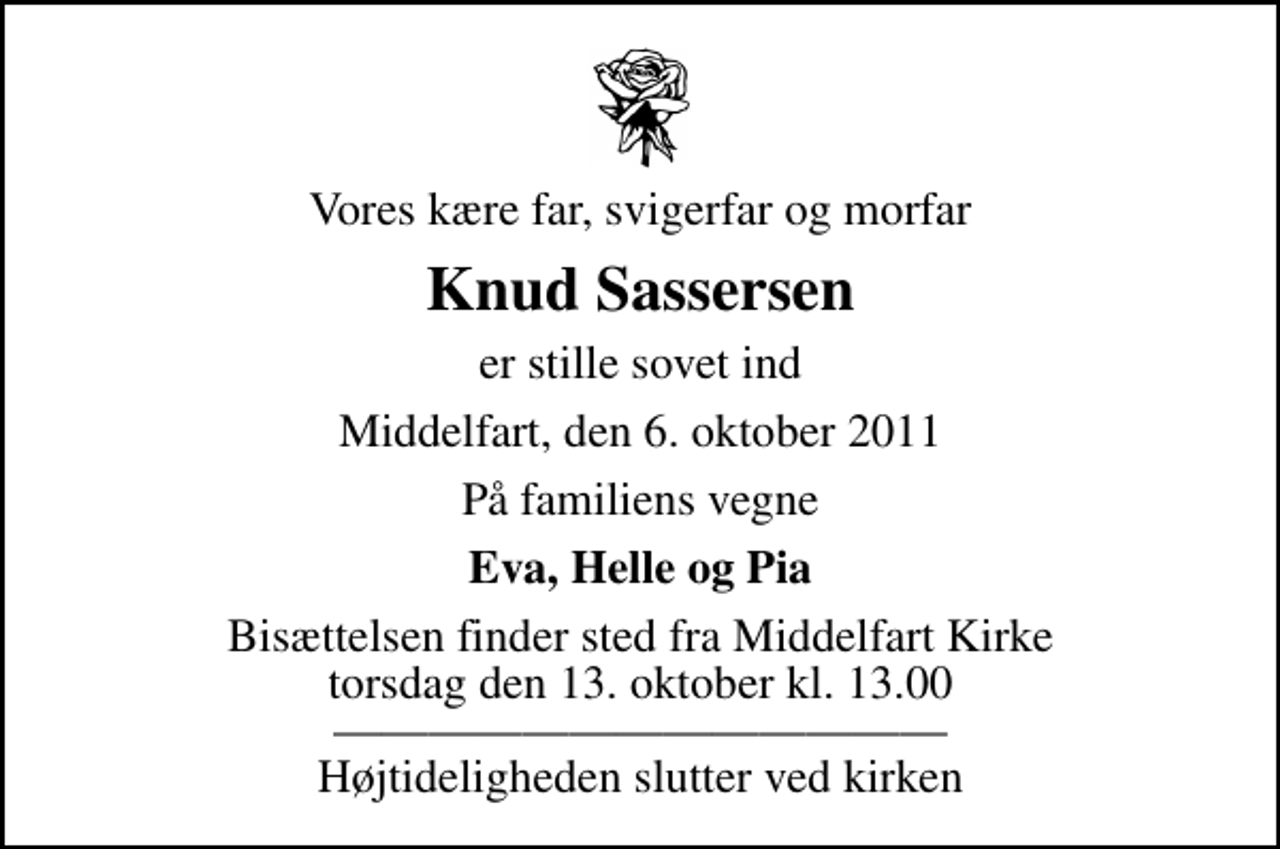 <p>Vores kære far, svigerfar og morfar<br />Knud Sassersen<br />er stille sovet ind<br />Middelfart, den 6. oktober 2011<br />På familiens vegne<br />Eva, Helle og Pia<br />Bisættelsen finder sted fra Middelfart Kirke torsdag den 13. oktober kl. 13.00 Højtideligheden slutter ved kirken</p>