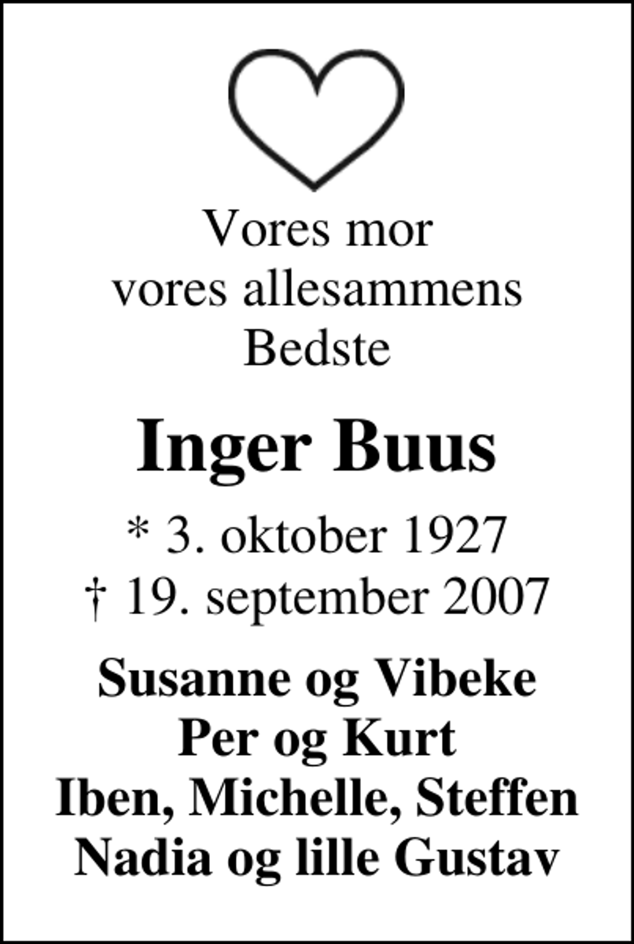 <p>Vores mor vores allesammens Bedste<br />Inger Buus<br />* 3. oktober 1927<br />✝ 19. september 2007<br />Susanne og Vibeke Per og Kurt Iben, Michelle, Steffen Nadia og lille Gustav</p>