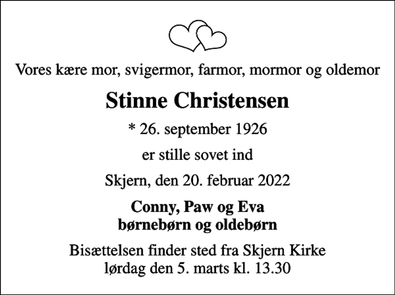 <p>Vores kære mor, svigermor, farmor, mormor og oldemor<br />Stinne Christensen<br />* 26. september 1926<br />er stille sovet ind<br />Skjern, den 20. februar 2022<br />Conny, Paw og Eva børnebørn og oldebørn<br />Bisættelsen finder sted fra Skjern Kirke lørdag den 5. marts kl. 13.30</p>