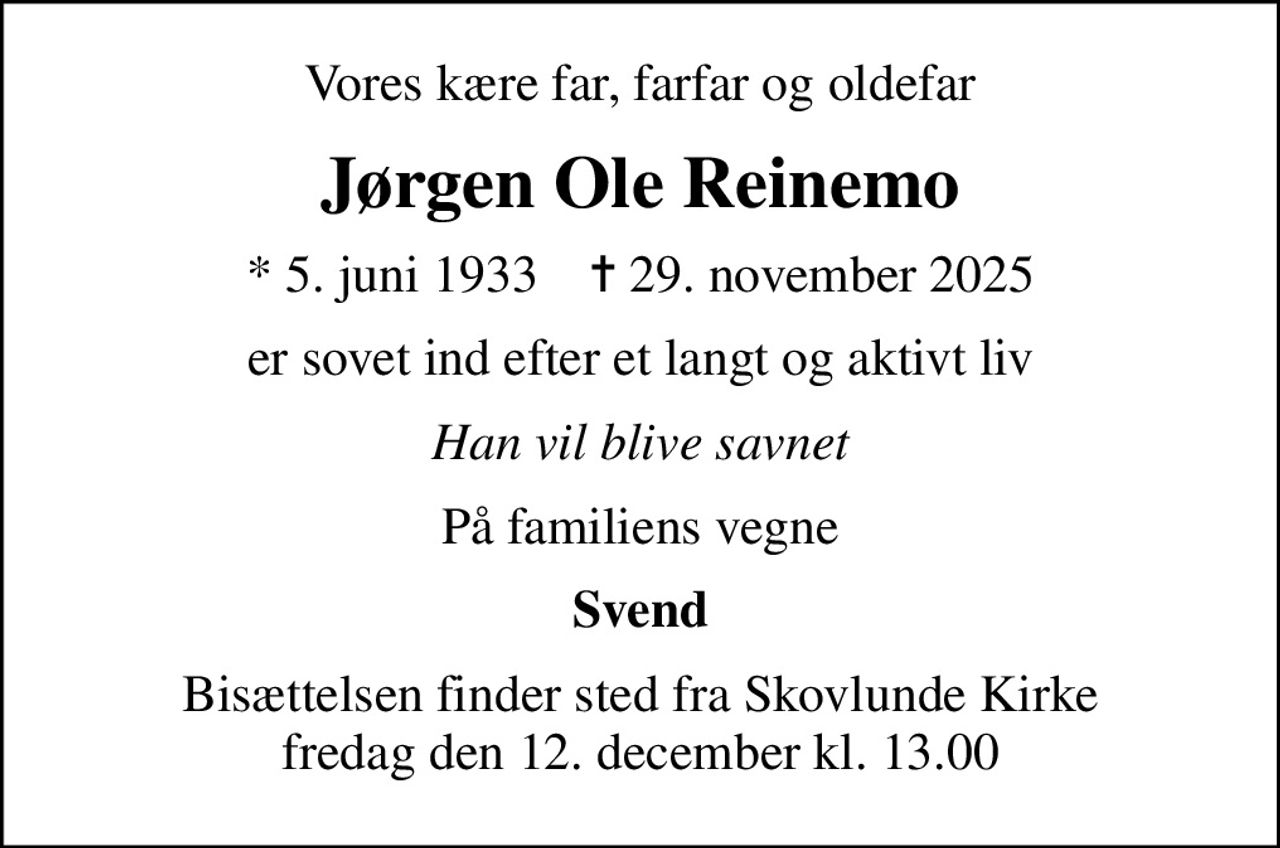 Vores kære far, farfar og oldefar
Jørgen Ole Reinemo
* 5. juni 1933    ✝ 29. november 2025
er sovet ind efter et langt og aktivt liv
Han vil blive savnet
På familiens vegne
Svend
Bisættelsen finder sted fra Skovlunde Kirke  fredag den 12. december kl. 13.00