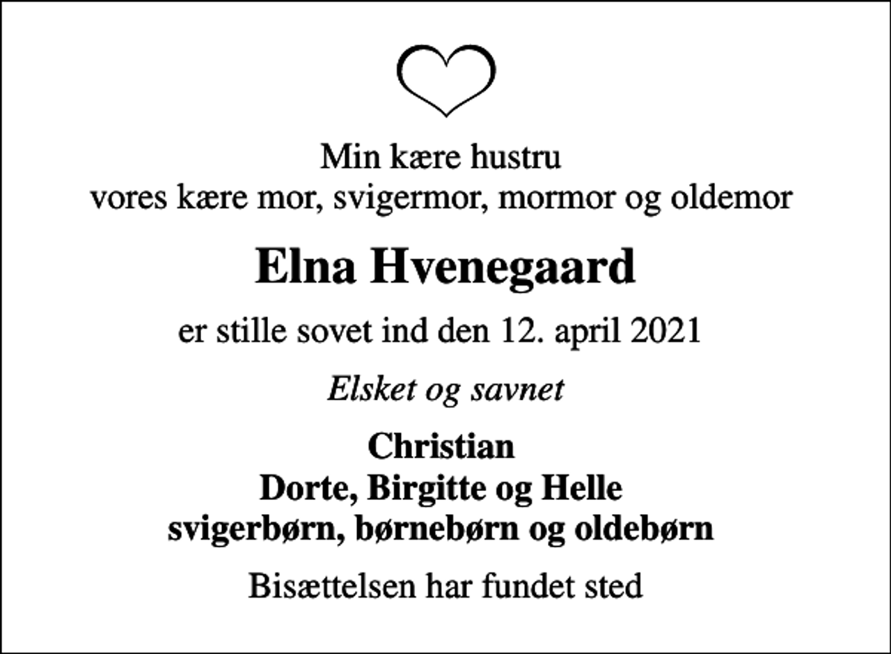 <p>Min kære hustru vores kære mor, svigermor, mormor og oldemor<br />Elna Hvenegaard<br />er stille sovet ind den 12. april 2021<br />Elsket og savnet<br />Christian Dorte, Birgitte og Helle svigerbørn, børnebørn og oldebørn<br />Bisættelsen har fundet sted</p>