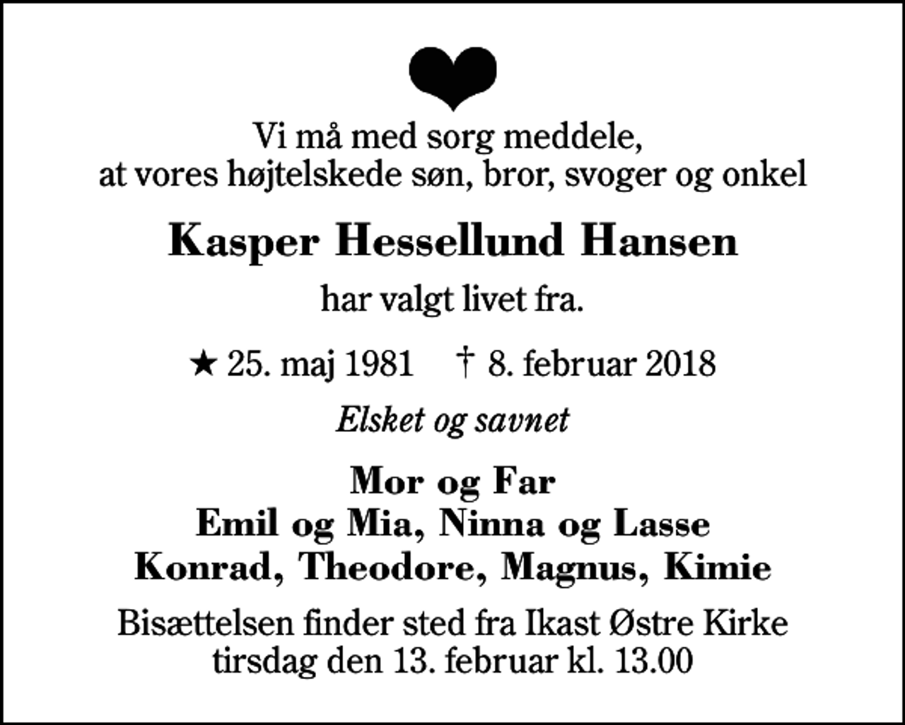 <p>Vi må med sorg meddele, at vores højtelskede søn, bror, svoger og onkel<br />Kasper Hessellund Hansen<br />har valgt livet fra.<br />* 25. maj 1981 ✝ 8. februar 2018<br />Elsket og savnet<br />Mor og Far Emil og Mia, Ninna og Lasse Konrad, Theodore, Magnus, Kimie<br />Bisættelsen finder sted fra Ikast Østre Kirke tirsdag den 13. februar kl. 13.00</p>