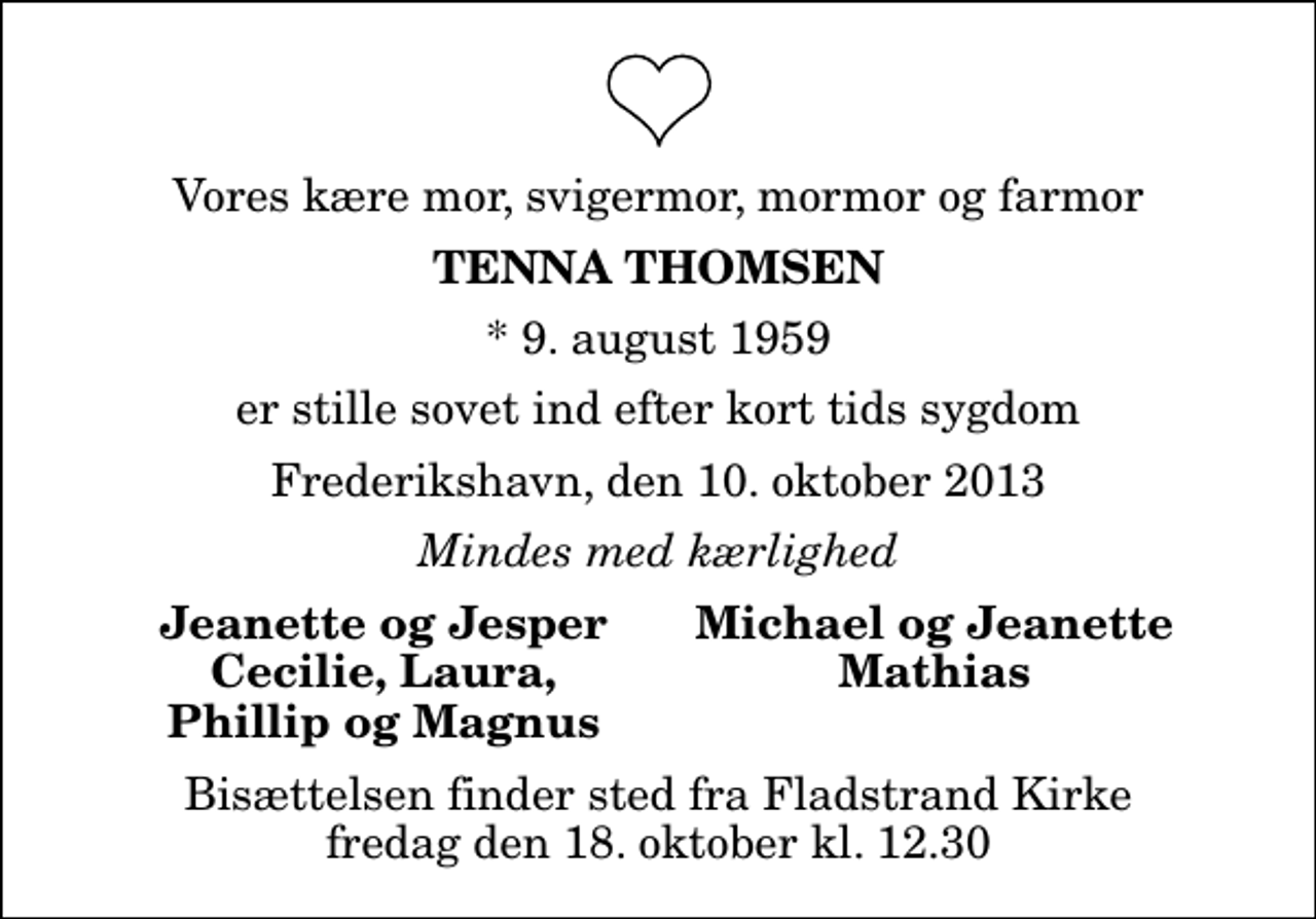 <p>Vores kære mor, svigermor, mormor og farmor<br />Tenna Thomsen<br />* 9. august 1959<br />er stille sovet ind efter kort tids sygdom<br />Frederikshavn, den 10. oktober 2013<br />Mindes med kærlighed<br />Jeanette og Jesper<br />Michael og Jeanette<br />Cecilie, Laura,<br />Mathias<br />Phillip og Magnus<br />Bisættelsen finder sted fra Fladstrand Kirke fredag den 18. oktober kl. 12.30</p>