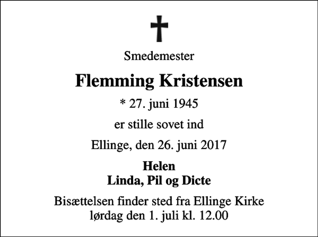 <p>Smedemester<br />Flemming Kristensen<br />* 27. juni 1945<br />er stille sovet ind<br />Ellinge, den 26. juni 2017<br />Helen Linda, Pil og Dicte<br />Bisættelsen finder sted fra Ellinge Kirke lørdag den 1. juli kl. 12.00</p>