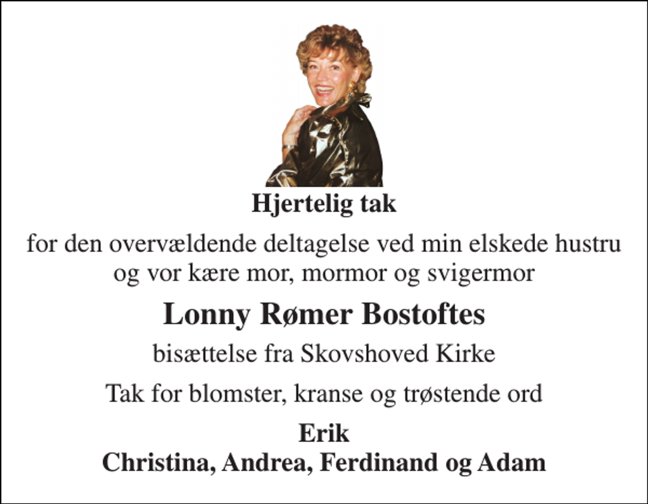 <p>Hjertelig tak<br />for den overvældende deltagelse ved min elskede hustru<br />Lonny Rømer Bostoftes<br />bisættelse fra Skovshoved Kirke<br />Tak for blomster, kranse og trøstende ord<br />Erik</p>