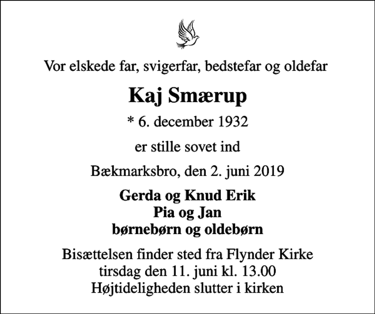 <p>Vor elskede far, svigerfar, bedstefar og oldefar<br />Kaj Smærup<br />* 6. december 1932<br />er stille sovet ind<br />Bækmarksbro, den 2. juni 2019<br />Gerda og Knud Erik Pia og Jan børnebørn og oldebørn<br />Bisættelsen finder sted fra Flynder Kirke tirsdag den 11. juni kl. 13.00 Højtideligheden slutter i kirken</p>