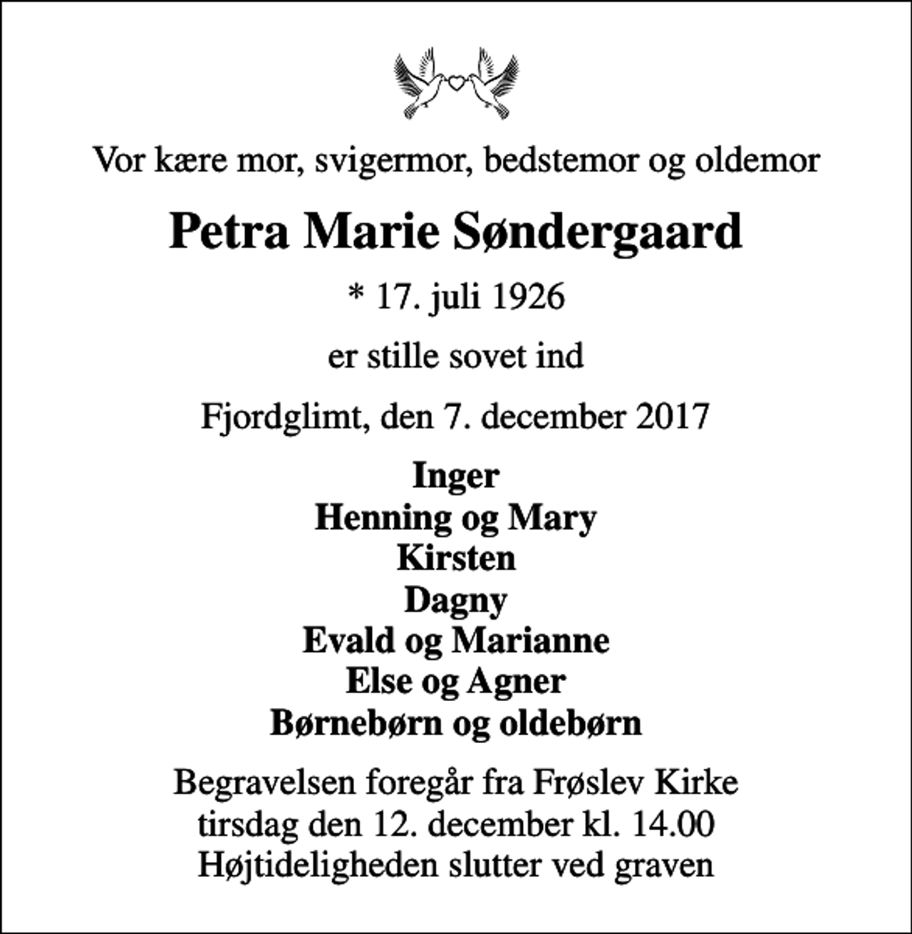 <p>Vor kære mor, svigermor, bedstemor og oldemor<br />Petra Marie Søndergaard<br />* 17. juli 1926<br />er stille sovet ind<br />Fjordglimt, den 7. december 2017<br />Inger Henning og Mary Kirsten Dagny Evald og Marianne Else og Agner Børnebørn og oldebørn<br />Begravelsen foregår fra Frøslev Kirke tirsdag den 12. december kl. 14.00 Højtideligheden slutter ved graven</p>
