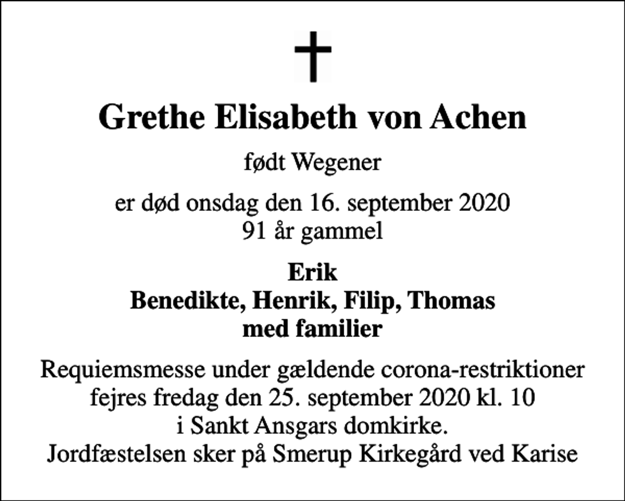 <p>Grethe Elisabeth von Achen<br />født Wegener<br />er død onsdag den 16. september 2020 91 år gammel<br />Erik Benedikte, Henrik, Filip, Thomas med familier<br />Requiemsmesse under gældende corona-restriktioner fejres fredag den 25. september 2020 kl. 10 i Sankt Ansgars domkirke. Jordfæstelsen sker på Smerup Kirkegård ved Karise</p>