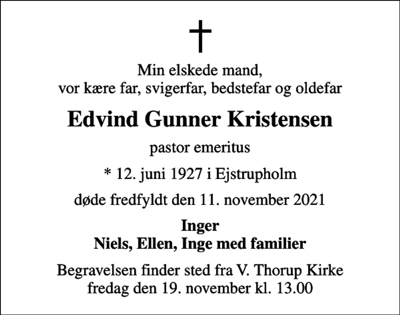 <p>Min elskede mand, vor kære far, svigerfar, bedstefar og oldefar<br />Edvind Gunner Kristensen<br />pastor emeritus<br />* 12. juni 1927 i Ejstrupholm<br />døde fredfyldt den 11. november 2021<br />Inger Niels, Ellen, Inge med familier<br />Begravelsen finder sted fra V. Thorup Kirke fredag den 19. november kl. 13.00</p>