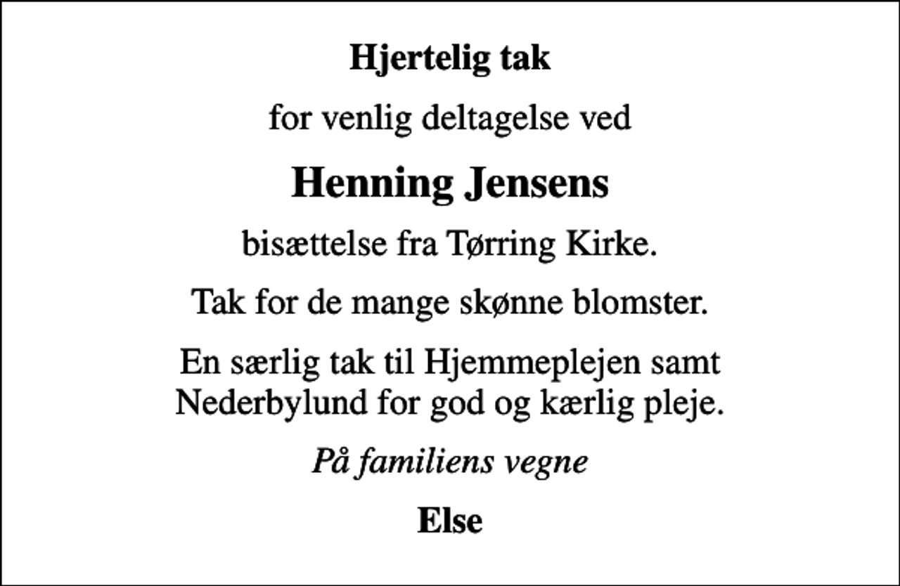 <p>Hjertelig tak<br />for venlig deltagelse ved<br />Henning Jensens<br />bisættelse fra Tørring Kirke.<br />Tak for de mange skønne blomster.<br />En særlig tak til Hjemmeplejen samt Nederbylund for god og kærlig pleje.<br />På familiens vegne<br />Else</p>