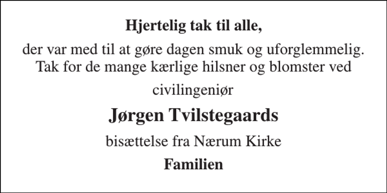 <p>Hjertelig tak til alle,<br />der var med til at gøre dagen smuk og uforglemmelig. Tak for de mange kærlige hilsner og blomster ved<br />civilingeniør<br />Jørgen Tvilstegaards<br />bisættelse fra Nærum Kirke<br />Familien</p>