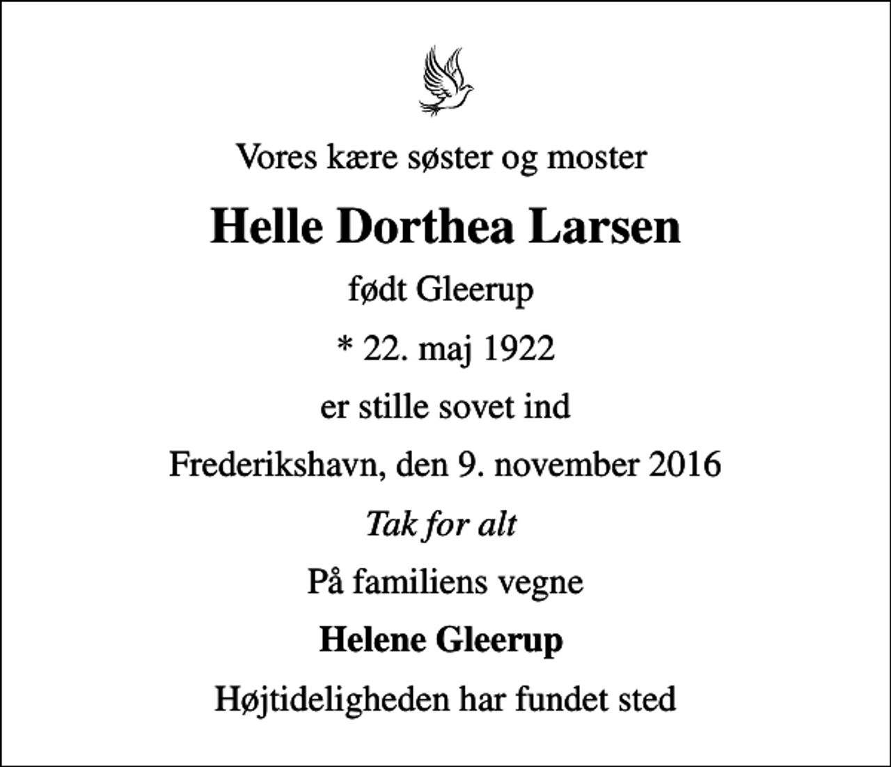 <p>Vores kære søster og moster<br />Helle Dorthea Larsen<br />født Gleerup<br />* 22. maj 1922<br />er stille sovet ind<br />Frederikshavn, den 9. november 2016<br />Tak for alt<br />På familiens vegne<br />Helene Gleerup<br />Højtideligheden har fundet sted</p>