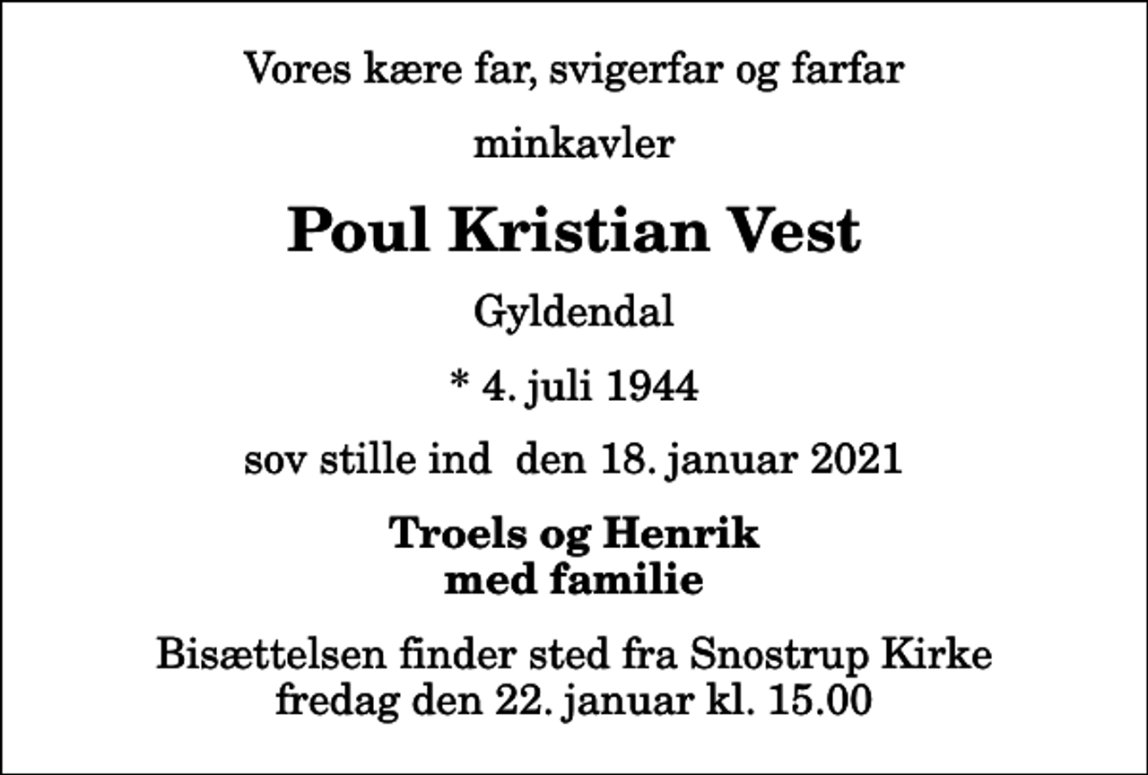<p>Vores kære far, svigerfar og farfar<br />minkavler<br />Poul Kristian Vest<br />Gyldendal<br />* 4. juli 1944<br />sov stille ind den 18. januar 2021<br />Troels og Henrik med familie<br />Bisættelsen finder sted fra Snostrup Kirke fredag den 22. januar kl. 15.00</p>