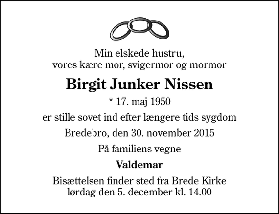 <p>Min elskede hustru, vores kære mor, svigermor og mormor<br />Birgit Junker Nissen<br />* 17. maj 1950<br />er stille sovet ind efter længere tids sygdom<br />Bredebro, den 30. november 2015<br />På familiens vegne<br />Valdemar<br />Bisættelsen finder sted fra Brede Kirke lørdag den 5. december kl. 14.00</p>