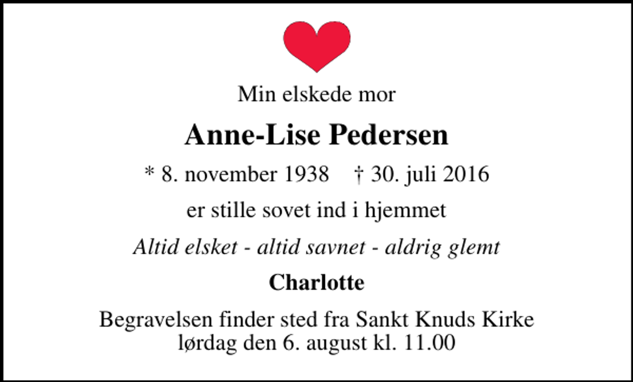 <p>Min elskede mor<br />Anne-Lise Pedersen<br />* 8. november 1938 ✝ 30. juli 2016<br />er stille sovet ind i hjemmet<br />Altid elsket - altid savnet - aldrig glemt<br />Charlotte<br />Begravelsen finder sted fra Sankt Knuds Kirke lørdag den 6. august kl. 11.00</p>