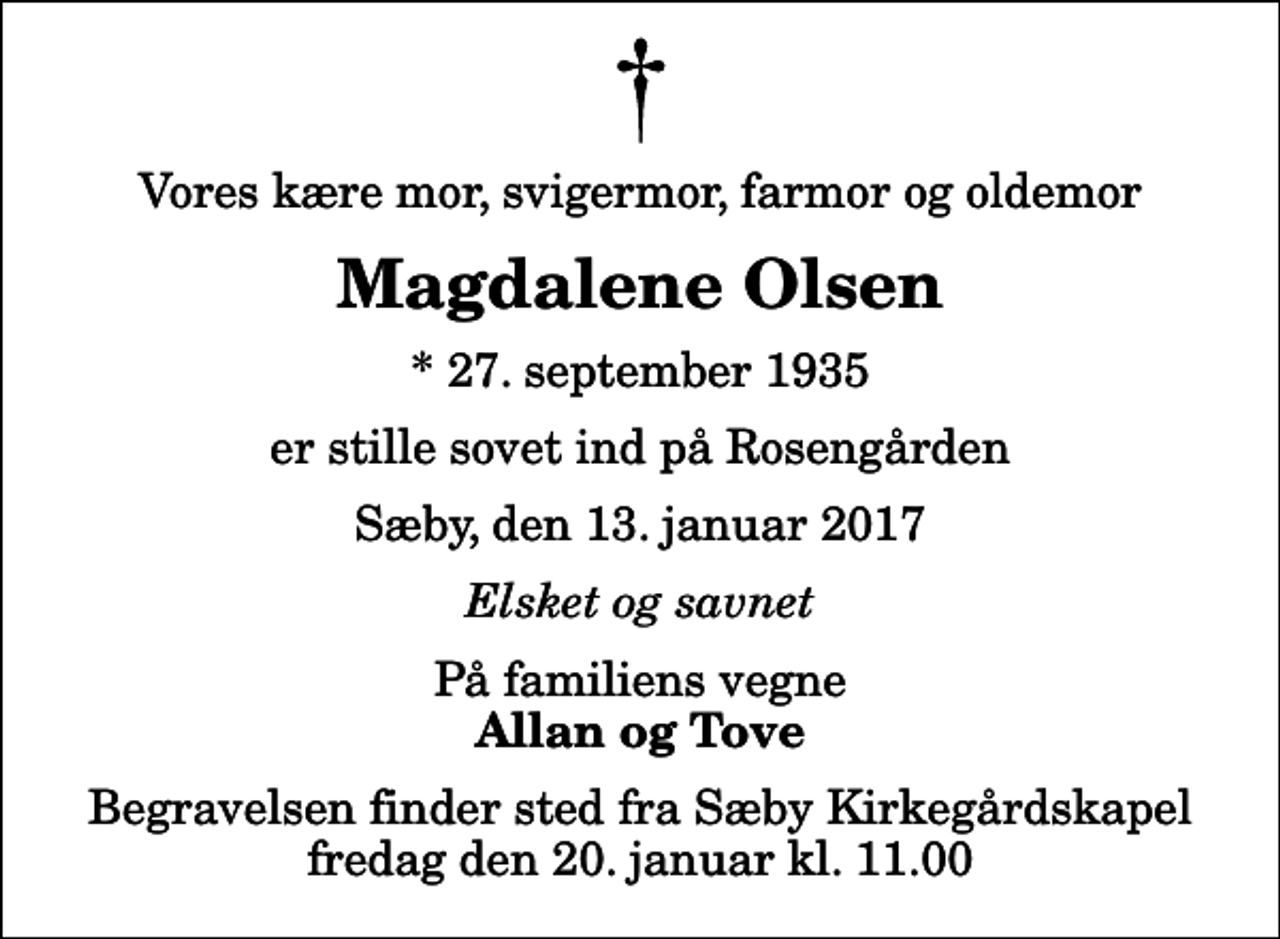 <p>Vores kære mor, svigermor, farmor og oldemor<br />Magdalene Olsen<br />* 27. september 1935<br />er stille sovet ind på Rosengården<br />Sæby, den 13. januar 2017<br />Elsket og savnet<br />På familiens vegne<br />Allan og Tove<br />Begravelsen finder sted fra Sæby Kirkegårdskapel fredag den 20. januar kl. 11.00</p>