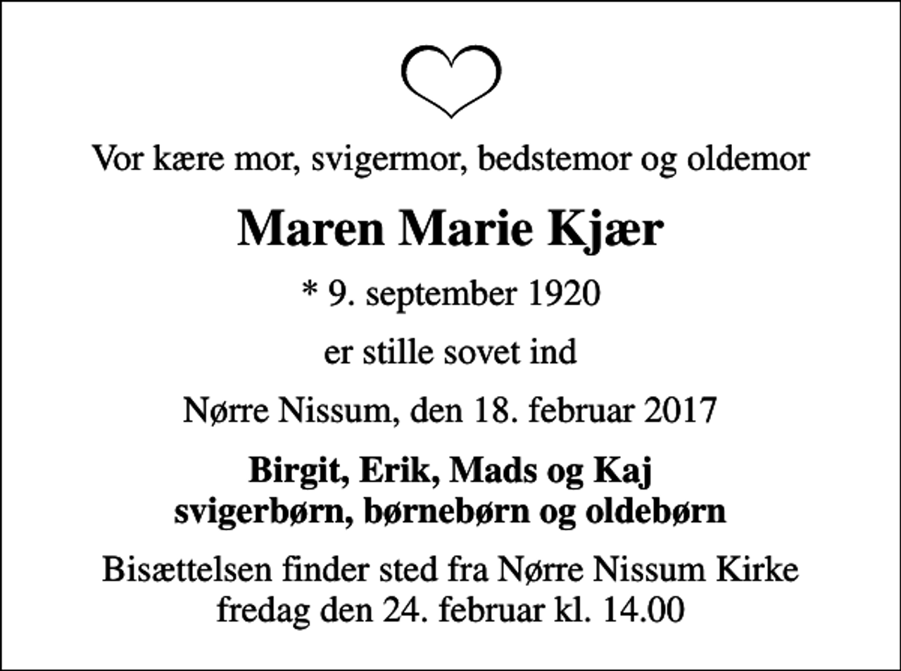 <p>Vor kære mor, svigermor, bedstemor og oldemor<br />Maren Marie Kjær<br />* 9. september 1920<br />er stille sovet ind<br />Nørre Nissum, den 18. februar 2017<br />Birgit, Erik, Mads og Kaj svigerbørn, børnebørn og oldebørn<br />Bisættelsen finder sted fra Nørre Nissum Kirke fredag den 24. februar kl. 14.00</p>