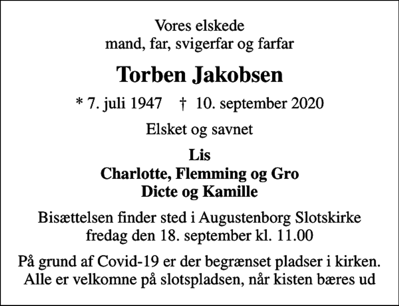 <p>Vores elskede mand, far, svigerfar og farfar<br />Torben Jakobsen<br />* 7. juli 1947 ✝ 10. september 2020<br />Elsket og savnet<br />Lis Charlotte, Flemming og Gro Dicte og Kamille<br />Bisættelsen finder sted i Augustenborg Slotskirke fredag den 18. september kl. 11.00<br />På grund af Covid-19 er der begrænset pladser i kirken. Alle er velkomne på slotspladsen, når kisten bæres ud</p>