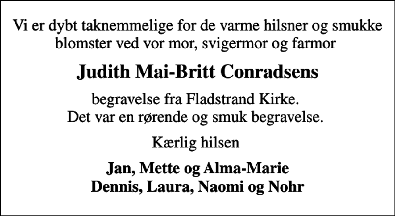 <p>Judith Mai-Britt Conradsens<br />begravelse fra Fladstrand Kirke. Det var en rørende og smuk begravelse.<br />Kærlig hilsen<br />Jan, Mette og Alma-Marie Dennis, Laura, Naomi og Nohr</p>