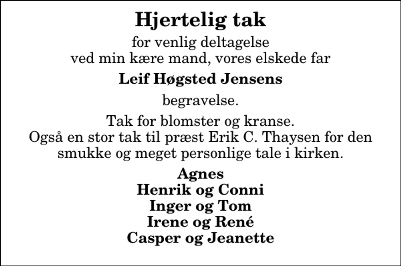 <p>Hjertelig tak<br />for venlig deltagelse ved min kære mand, vores elskede far<br />Leif Høgsted Jensens<br />begravelse.<br />Tak for blomster og kranse. Også en stor tak til præst Erik C. Thaysen for den smukke og meget personlige tale i kirken.<br />Agnes Henrik og Conni Inger og Tom Irene og René Casper og Jeanette</p>