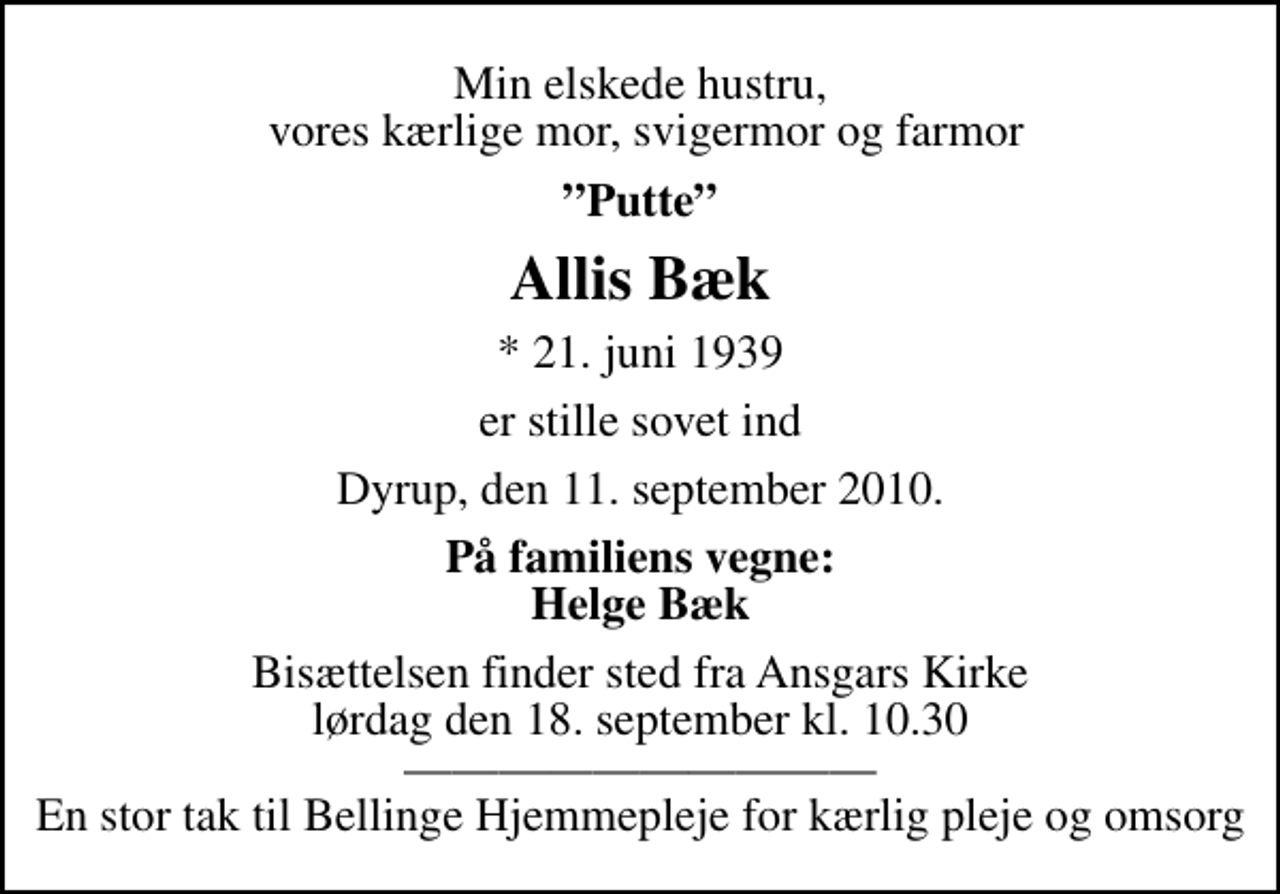 <p>Min elskede hustru, vores kærlige mor, svigermor og farmor<br />Putte<br />Allis Bæk<br />* 21. juni 1939<br />er stille sovet ind<br />Dyrup, den 11. september 2010.<br />På familiens vegne: Helge Bæk<br />Bisættelsen finder sted fra Ansgars Kirke lørdag den 18. september kl. 10.30 En stor tak til Bellinge Hjemmepleje for kærlig pleje og omsorg</p>