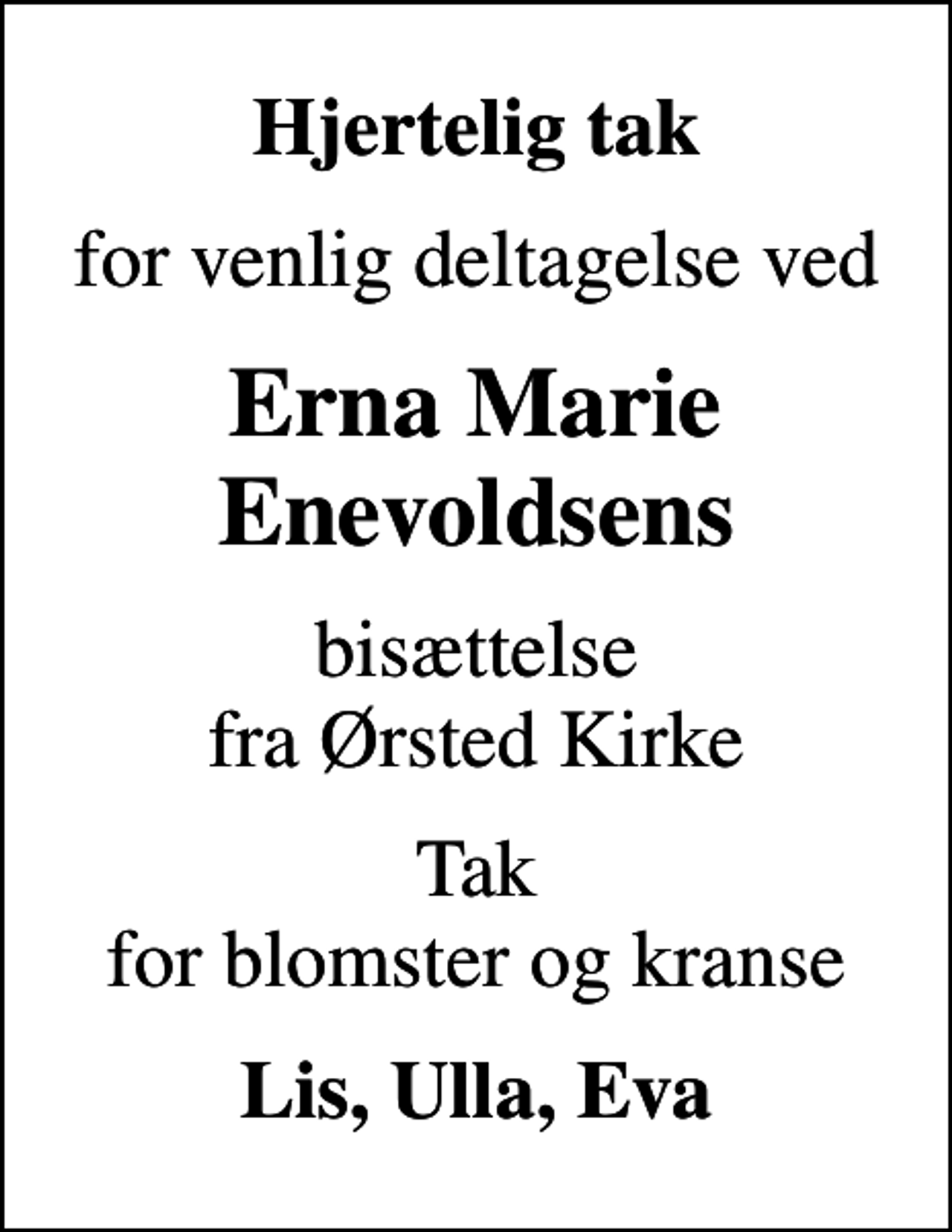 <p>Hjertelig tak<br />for venlig deltagelse ved<br />Erna Marie Enevoldsens<br />bisættelse fra Ørsted Kirke<br />Tak for blomster og kranse<br />Lis, Ulla, Eva</p>