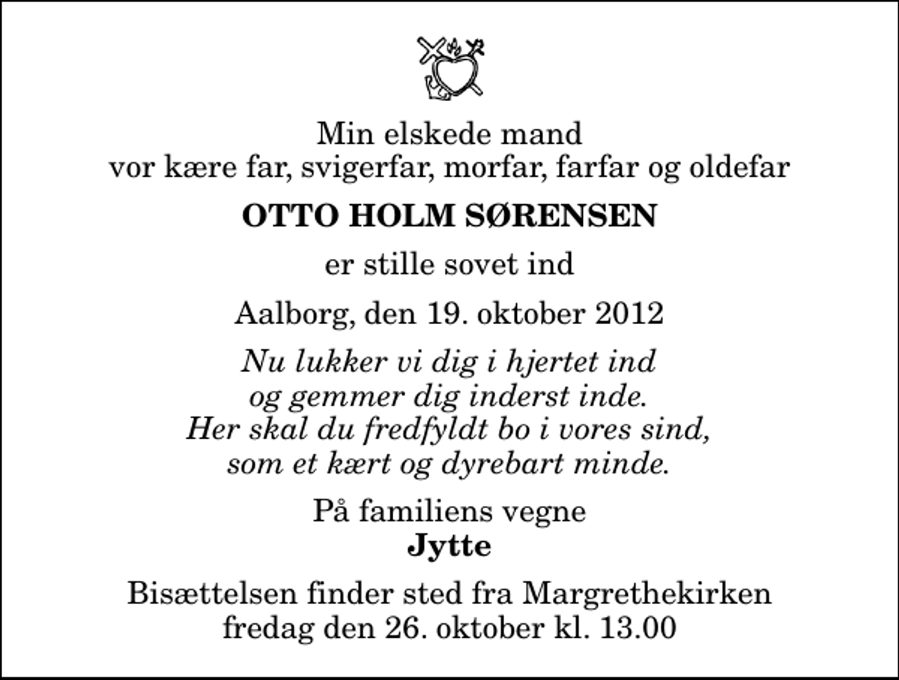 <p>Min elskede mand vor kære far, svigerfar, morfar, farfar og oldefar<br />Otto Holm Sørensen<br />er stille sovet ind<br />Aalborg, den 19. oktober 2012<br />Nu lukker vi dig i hjertet ind og gemmer dig inderst inde. Her skal du fredfyldt bo i vores sind, som et kært og dyrebart minde.<br />På familiens vegne<br />Jytte<br />Bisættelsen finder sted fra Margrethekirken fredag den 26. oktober kl. 13.00</p>