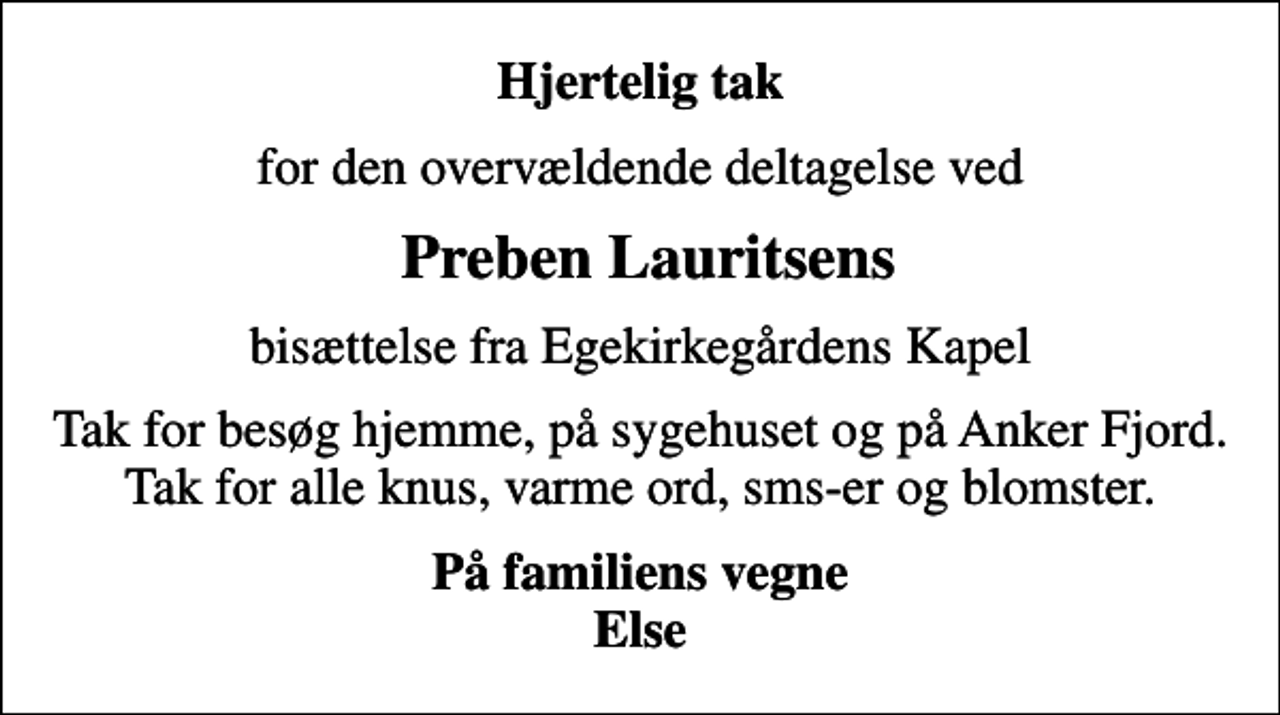 <p>Hjertelig tak<br />for den overvældende deltagelse ved<br />Preben Lauritsens<br />bisættelse fra Egekirkegårdens Kapel<br />Tak for besøg hjemme, på sygehuset og på Anker Fjord. Tak for alle knus, varme ord, sms-er og blomster.<br />På familiens vegne Else</p>