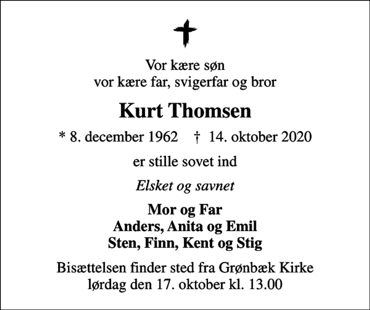 <p>Vor kære søn vor kære far, svigerfar og bror<br />Kurt Thomsen<br />* 8. december 1962 ✝ 14. oktober 2020<br />er stille sovet ind<br />Elsket og savnet<br />Mor og Far Anders, Anita og Emil Sten, Finn, Kent og Stig<br />Bisættelsen finder sted fra Grønbæk Kirke lørdag den 17. oktober kl. 13.00</p>